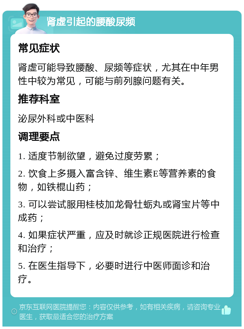 肾虚引起的腰酸尿频 常见症状 肾虚可能导致腰酸、尿频等症状，尤其在中年男性中较为常见，可能与前列腺问题有关。 推荐科室 泌尿外科或中医科 调理要点 1. 适度节制欲望，避免过度劳累； 2. 饮食上多摄入富含锌、维生素E等营养素的食物，如铁棍山药； 3. 可以尝试服用桂枝加龙骨牡蛎丸或肾宝片等中成药； 4. 如果症状严重，应及时就诊正规医院进行检查和治疗； 5. 在医生指导下，必要时进行中医师面诊和治疗。