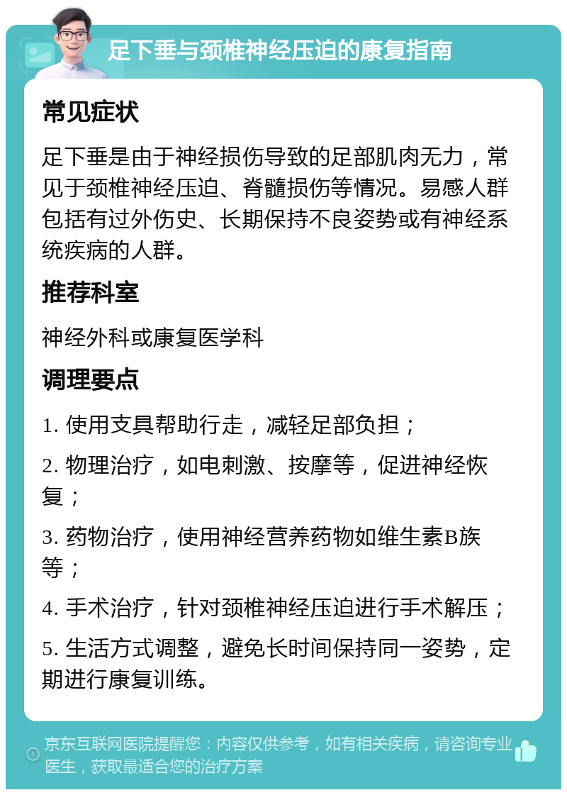 足下垂与颈椎神经压迫的康复指南 常见症状 足下垂是由于神经损伤导致的足部肌肉无力，常见于颈椎神经压迫、脊髓损伤等情况。易感人群包括有过外伤史、长期保持不良姿势或有神经系统疾病的人群。 推荐科室 神经外科或康复医学科 调理要点 1. 使用支具帮助行走，减轻足部负担； 2. 物理治疗，如电刺激、按摩等，促进神经恢复； 3. 药物治疗，使用神经营养药物如维生素B族等； 4. 手术治疗，针对颈椎神经压迫进行手术解压； 5. 生活方式调整，避免长时间保持同一姿势，定期进行康复训练。