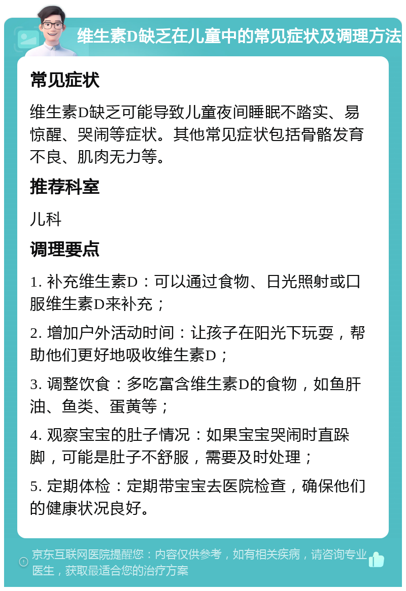 维生素D缺乏在儿童中的常见症状及调理方法 常见症状 维生素D缺乏可能导致儿童夜间睡眠不踏实、易惊醒、哭闹等症状。其他常见症状包括骨骼发育不良、肌肉无力等。 推荐科室 儿科 调理要点 1. 补充维生素D：可以通过食物、日光照射或口服维生素D来补充； 2. 增加户外活动时间：让孩子在阳光下玩耍，帮助他们更好地吸收维生素D； 3. 调整饮食：多吃富含维生素D的食物，如鱼肝油、鱼类、蛋黄等； 4. 观察宝宝的肚子情况：如果宝宝哭闹时直跺脚，可能是肚子不舒服，需要及时处理； 5. 定期体检：定期带宝宝去医院检查，确保他们的健康状况良好。