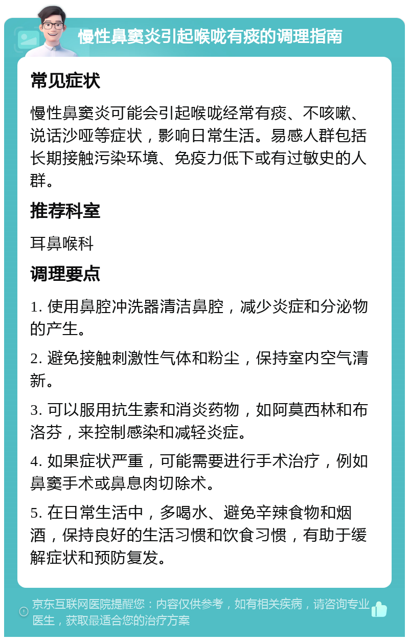 慢性鼻窦炎引起喉咙有痰的调理指南 常见症状 慢性鼻窦炎可能会引起喉咙经常有痰、不咳嗽、说话沙哑等症状，影响日常生活。易感人群包括长期接触污染环境、免疫力低下或有过敏史的人群。 推荐科室 耳鼻喉科 调理要点 1. 使用鼻腔冲洗器清洁鼻腔，减少炎症和分泌物的产生。 2. 避免接触刺激性气体和粉尘，保持室内空气清新。 3. 可以服用抗生素和消炎药物，如阿莫西林和布洛芬，来控制感染和减轻炎症。 4. 如果症状严重，可能需要进行手术治疗，例如鼻窦手术或鼻息肉切除术。 5. 在日常生活中，多喝水、避免辛辣食物和烟酒，保持良好的生活习惯和饮食习惯，有助于缓解症状和预防复发。