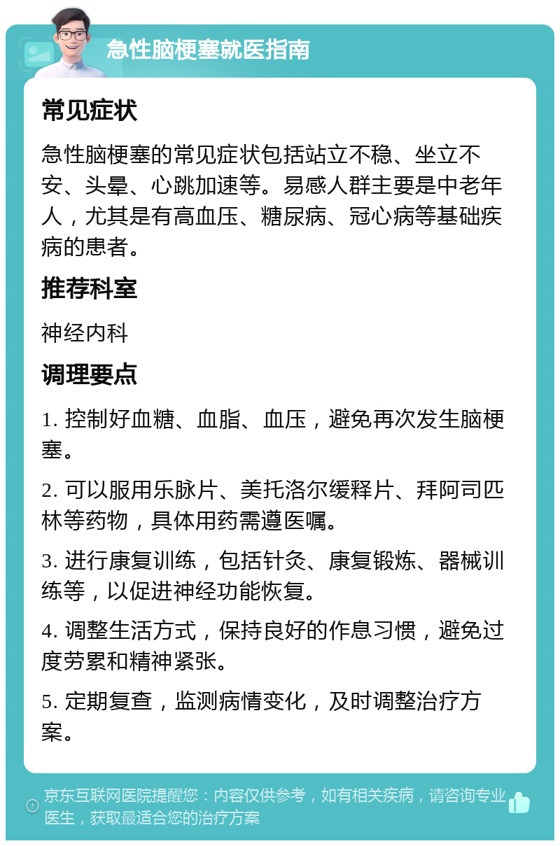 急性脑梗塞就医指南 常见症状 急性脑梗塞的常见症状包括站立不稳、坐立不安、头晕、心跳加速等。易感人群主要是中老年人，尤其是有高血压、糖尿病、冠心病等基础疾病的患者。 推荐科室 神经内科 调理要点 1. 控制好血糖、血脂、血压，避免再次发生脑梗塞。 2. 可以服用乐脉片、美托洛尔缓释片、拜阿司匹林等药物，具体用药需遵医嘱。 3. 进行康复训练，包括针灸、康复锻炼、器械训练等，以促进神经功能恢复。 4. 调整生活方式，保持良好的作息习惯，避免过度劳累和精神紧张。 5. 定期复查，监测病情变化，及时调整治疗方案。