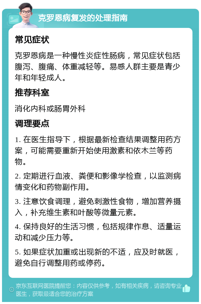 克罗恩病复发的处理指南 常见症状 克罗恩病是一种慢性炎症性肠病，常见症状包括腹泻、腹痛、体重减轻等。易感人群主要是青少年和年轻成人。 推荐科室 消化内科或肠胃外科 调理要点 1. 在医生指导下，根据最新检查结果调整用药方案，可能需要重新开始使用激素和依木兰等药物。 2. 定期进行血液、粪便和影像学检查，以监测病情变化和药物副作用。 3. 注意饮食调理，避免刺激性食物，增加营养摄入，补充维生素和叶酸等微量元素。 4. 保持良好的生活习惯，包括规律作息、适量运动和减少压力等。 5. 如果症状加重或出现新的不适，应及时就医，避免自行调整用药或停药。