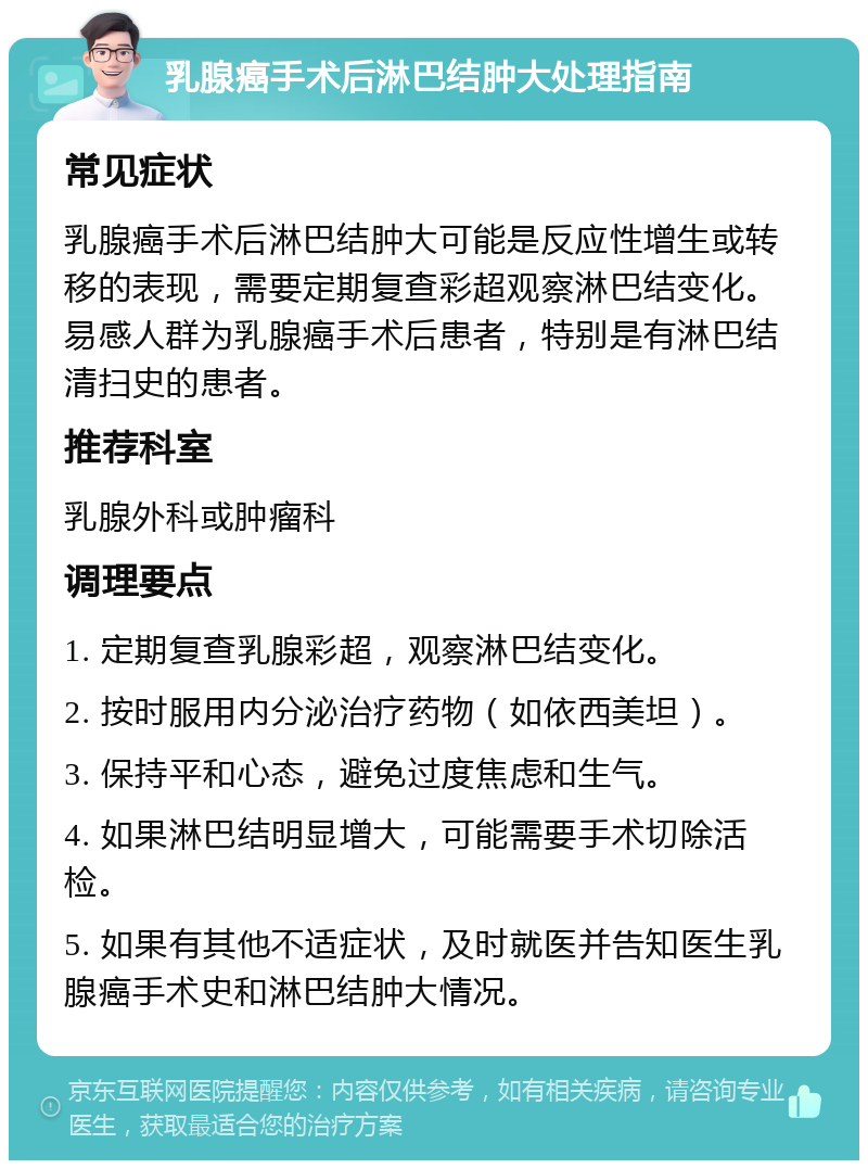 乳腺癌手术后淋巴结肿大处理指南 常见症状 乳腺癌手术后淋巴结肿大可能是反应性增生或转移的表现，需要定期复查彩超观察淋巴结变化。易感人群为乳腺癌手术后患者，特别是有淋巴结清扫史的患者。 推荐科室 乳腺外科或肿瘤科 调理要点 1. 定期复查乳腺彩超，观察淋巴结变化。 2. 按时服用内分泌治疗药物（如依西美坦）。 3. 保持平和心态，避免过度焦虑和生气。 4. 如果淋巴结明显增大，可能需要手术切除活检。 5. 如果有其他不适症状，及时就医并告知医生乳腺癌手术史和淋巴结肿大情况。