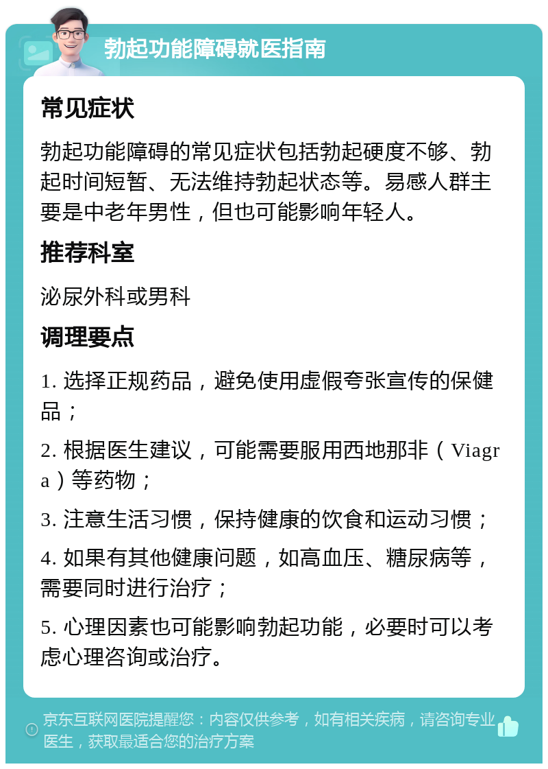 勃起功能障碍就医指南 常见症状 勃起功能障碍的常见症状包括勃起硬度不够、勃起时间短暂、无法维持勃起状态等。易感人群主要是中老年男性，但也可能影响年轻人。 推荐科室 泌尿外科或男科 调理要点 1. 选择正规药品，避免使用虚假夸张宣传的保健品； 2. 根据医生建议，可能需要服用西地那非（Viagra）等药物； 3. 注意生活习惯，保持健康的饮食和运动习惯； 4. 如果有其他健康问题，如高血压、糖尿病等，需要同时进行治疗； 5. 心理因素也可能影响勃起功能，必要时可以考虑心理咨询或治疗。