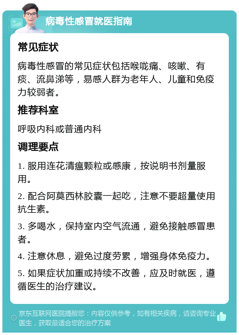 病毒性感冒就医指南 常见症状 病毒性感冒的常见症状包括喉咙痛、咳嗽、有痰、流鼻涕等，易感人群为老年人、儿童和免疫力较弱者。 推荐科室 呼吸内科或普通内科 调理要点 1. 服用连花清瘟颗粒或感康，按说明书剂量服用。 2. 配合阿莫西林胶囊一起吃，注意不要超量使用抗生素。 3. 多喝水，保持室内空气流通，避免接触感冒患者。 4. 注意休息，避免过度劳累，增强身体免疫力。 5. 如果症状加重或持续不改善，应及时就医，遵循医生的治疗建议。