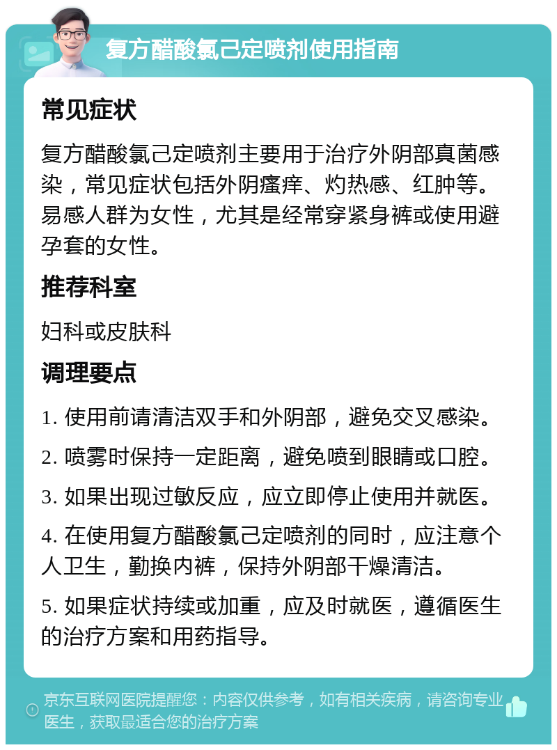 复方醋酸氯己定喷剂使用指南 常见症状 复方醋酸氯己定喷剂主要用于治疗外阴部真菌感染，常见症状包括外阴瘙痒、灼热感、红肿等。易感人群为女性，尤其是经常穿紧身裤或使用避孕套的女性。 推荐科室 妇科或皮肤科 调理要点 1. 使用前请清洁双手和外阴部，避免交叉感染。 2. 喷雾时保持一定距离，避免喷到眼睛或口腔。 3. 如果出现过敏反应，应立即停止使用并就医。 4. 在使用复方醋酸氯己定喷剂的同时，应注意个人卫生，勤换内裤，保持外阴部干燥清洁。 5. 如果症状持续或加重，应及时就医，遵循医生的治疗方案和用药指导。