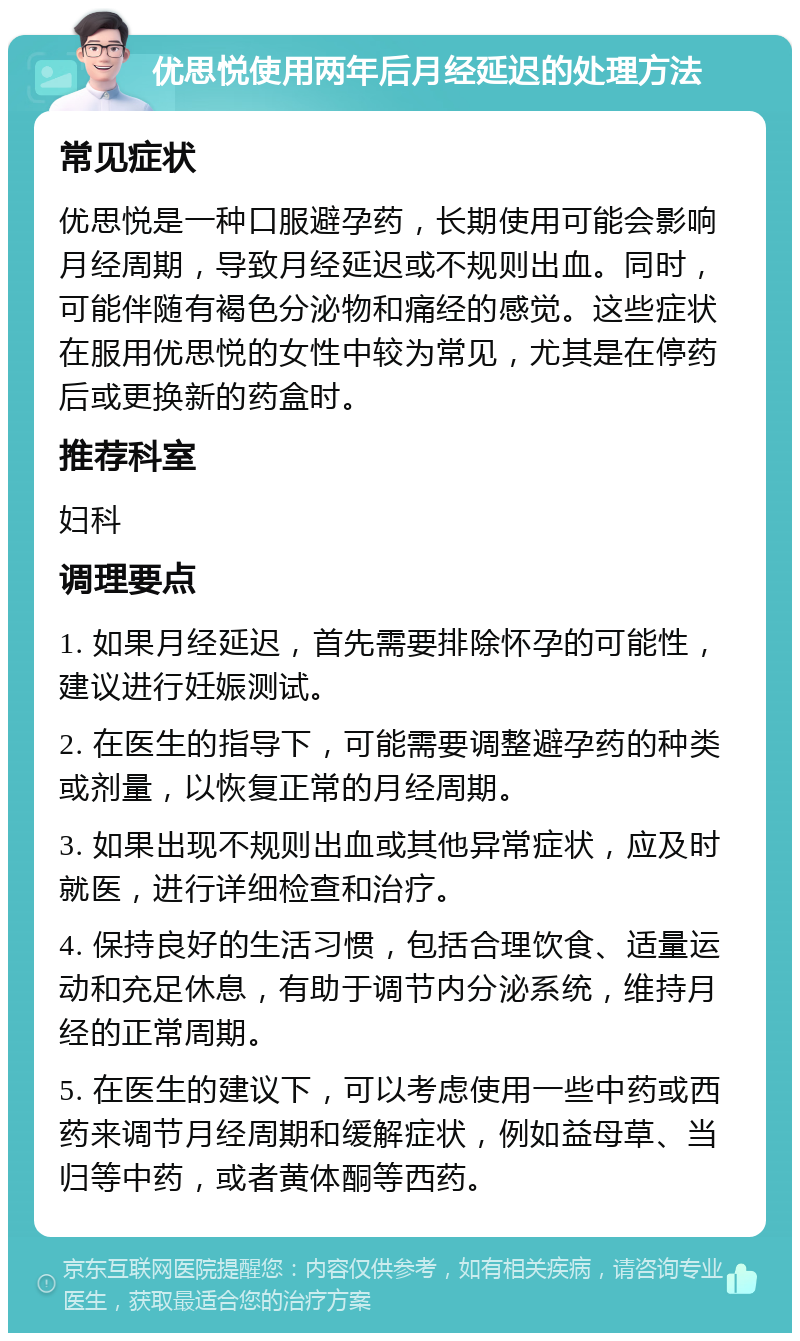 优思悦使用两年后月经延迟的处理方法 常见症状 优思悦是一种口服避孕药，长期使用可能会影响月经周期，导致月经延迟或不规则出血。同时，可能伴随有褐色分泌物和痛经的感觉。这些症状在服用优思悦的女性中较为常见，尤其是在停药后或更换新的药盒时。 推荐科室 妇科 调理要点 1. 如果月经延迟，首先需要排除怀孕的可能性，建议进行妊娠测试。 2. 在医生的指导下，可能需要调整避孕药的种类或剂量，以恢复正常的月经周期。 3. 如果出现不规则出血或其他异常症状，应及时就医，进行详细检查和治疗。 4. 保持良好的生活习惯，包括合理饮食、适量运动和充足休息，有助于调节内分泌系统，维持月经的正常周期。 5. 在医生的建议下，可以考虑使用一些中药或西药来调节月经周期和缓解症状，例如益母草、当归等中药，或者黄体酮等西药。