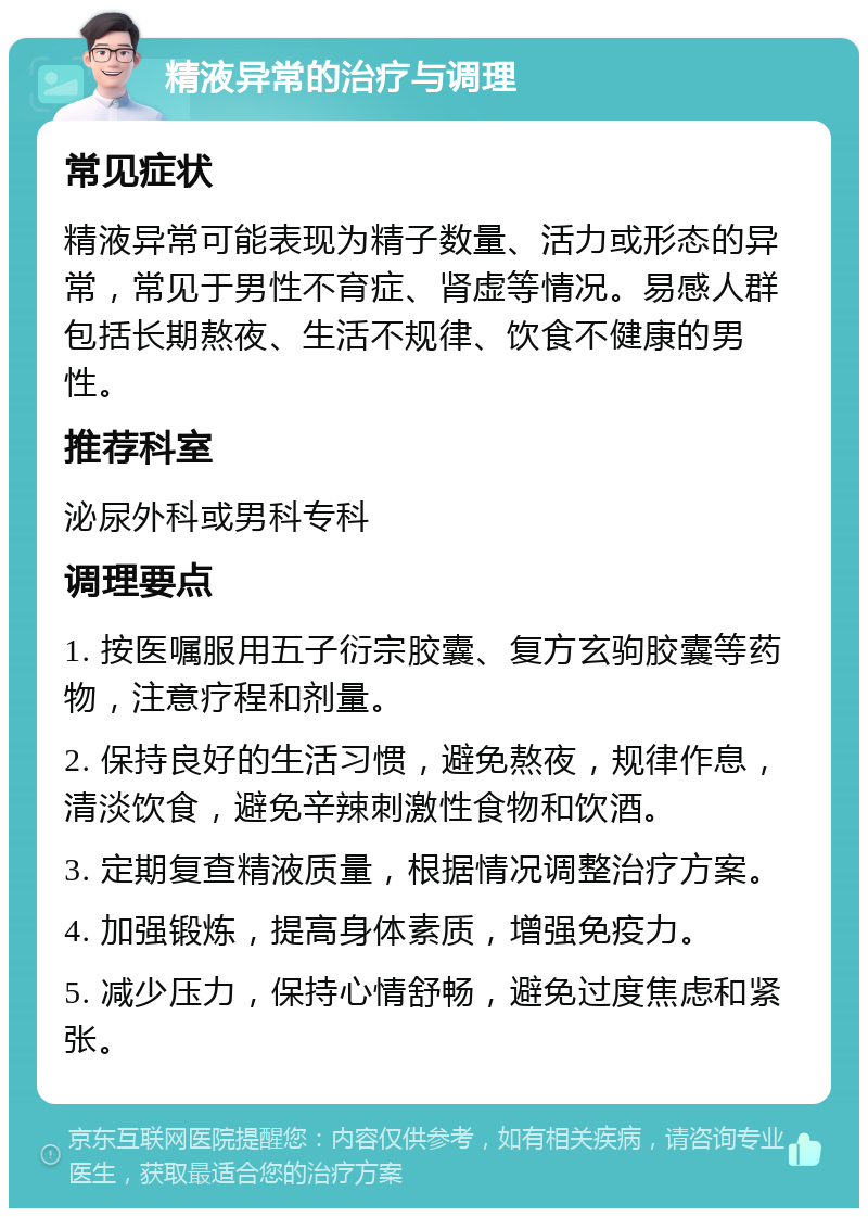 精液异常的治疗与调理 常见症状 精液异常可能表现为精子数量、活力或形态的异常，常见于男性不育症、肾虚等情况。易感人群包括长期熬夜、生活不规律、饮食不健康的男性。 推荐科室 泌尿外科或男科专科 调理要点 1. 按医嘱服用五子衍宗胶囊、复方玄驹胶囊等药物，注意疗程和剂量。 2. 保持良好的生活习惯，避免熬夜，规律作息，清淡饮食，避免辛辣刺激性食物和饮酒。 3. 定期复查精液质量，根据情况调整治疗方案。 4. 加强锻炼，提高身体素质，增强免疫力。 5. 减少压力，保持心情舒畅，避免过度焦虑和紧张。