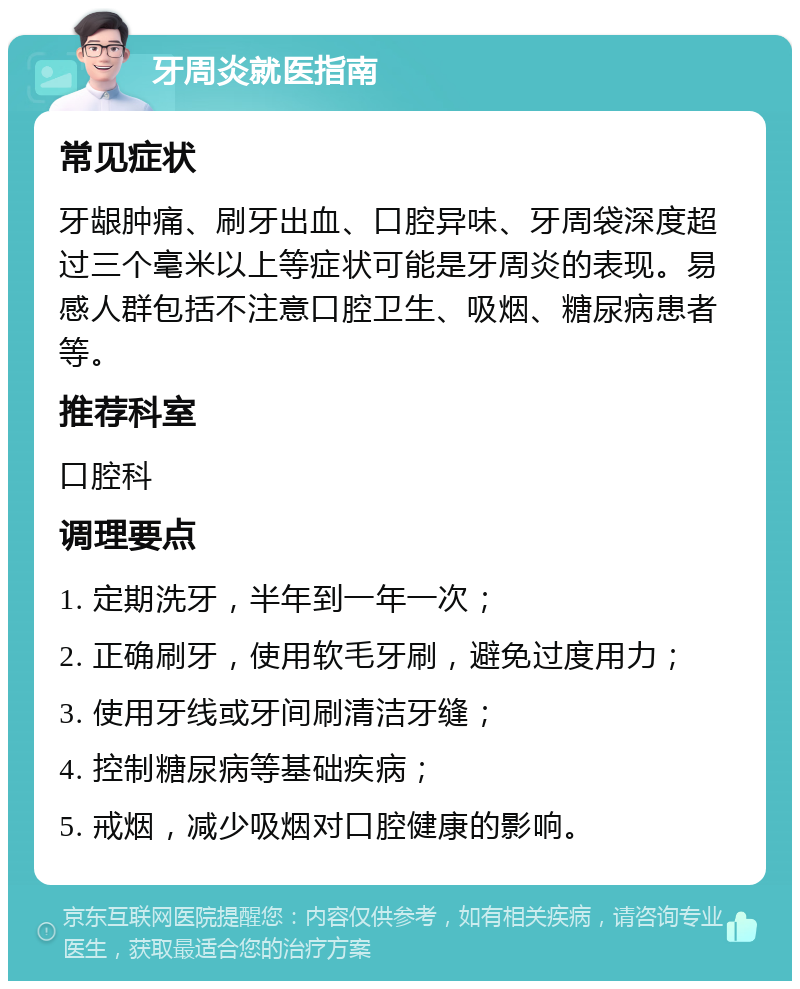 牙周炎就医指南 常见症状 牙龈肿痛、刷牙出血、口腔异味、牙周袋深度超过三个毫米以上等症状可能是牙周炎的表现。易感人群包括不注意口腔卫生、吸烟、糖尿病患者等。 推荐科室 口腔科 调理要点 1. 定期洗牙，半年到一年一次； 2. 正确刷牙，使用软毛牙刷，避免过度用力； 3. 使用牙线或牙间刷清洁牙缝； 4. 控制糖尿病等基础疾病； 5. 戒烟，减少吸烟对口腔健康的影响。