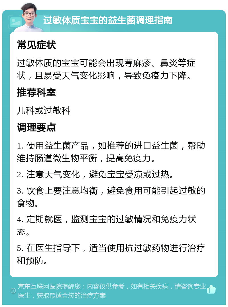 过敏体质宝宝的益生菌调理指南 常见症状 过敏体质的宝宝可能会出现荨麻疹、鼻炎等症状，且易受天气变化影响，导致免疫力下降。 推荐科室 儿科或过敏科 调理要点 1. 使用益生菌产品，如推荐的进口益生菌，帮助维持肠道微生物平衡，提高免疫力。 2. 注意天气变化，避免宝宝受凉或过热。 3. 饮食上要注意均衡，避免食用可能引起过敏的食物。 4. 定期就医，监测宝宝的过敏情况和免疫力状态。 5. 在医生指导下，适当使用抗过敏药物进行治疗和预防。