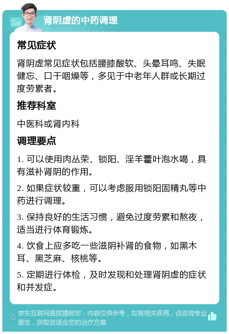 肾阴虚的中药调理 常见症状 肾阴虚常见症状包括腰膝酸软、头晕耳鸣、失眠健忘、口干咽燥等，多见于中老年人群或长期过度劳累者。 推荐科室 中医科或肾内科 调理要点 1. 可以使用肉丛荣、锁阳、淫羊藿叶泡水喝，具有滋补肾阴的作用。 2. 如果症状较重，可以考虑服用锁阳固精丸等中药进行调理。 3. 保持良好的生活习惯，避免过度劳累和熬夜，适当进行体育锻炼。 4. 饮食上应多吃一些滋阴补肾的食物，如黑木耳、黑芝麻、核桃等。 5. 定期进行体检，及时发现和处理肾阴虚的症状和并发症。