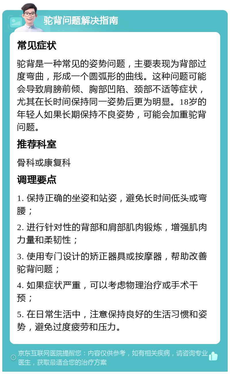 驼背问题解决指南 常见症状 驼背是一种常见的姿势问题，主要表现为背部过度弯曲，形成一个圆弧形的曲线。这种问题可能会导致肩膀前倾、胸部凹陷、颈部不适等症状，尤其在长时间保持同一姿势后更为明显。18岁的年轻人如果长期保持不良姿势，可能会加重驼背问题。 推荐科室 骨科或康复科 调理要点 1. 保持正确的坐姿和站姿，避免长时间低头或弯腰； 2. 进行针对性的背部和肩部肌肉锻炼，增强肌肉力量和柔韧性； 3. 使用专门设计的矫正器具或按摩器，帮助改善驼背问题； 4. 如果症状严重，可以考虑物理治疗或手术干预； 5. 在日常生活中，注意保持良好的生活习惯和姿势，避免过度疲劳和压力。