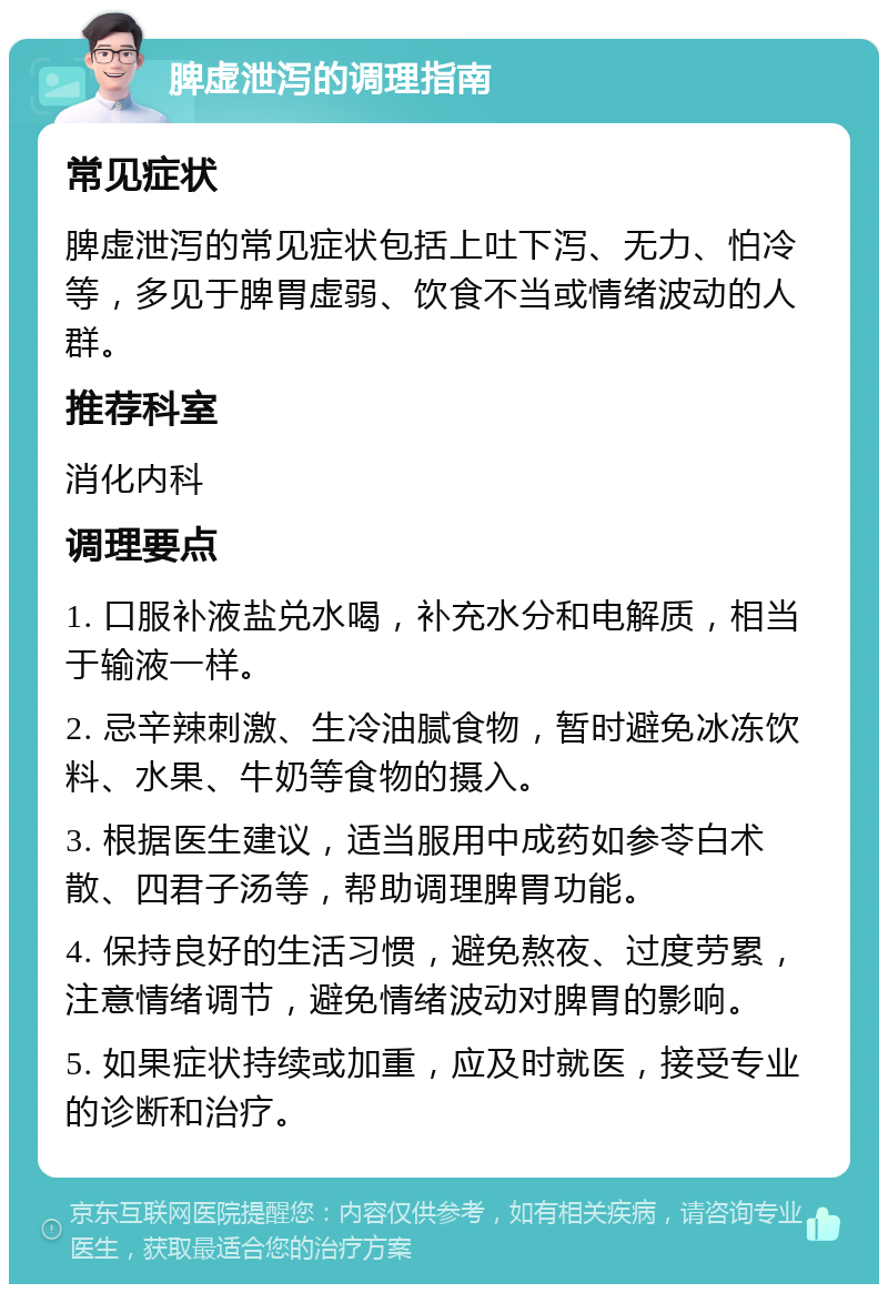 脾虚泄泻的调理指南 常见症状 脾虚泄泻的常见症状包括上吐下泻、无力、怕冷等，多见于脾胃虚弱、饮食不当或情绪波动的人群。 推荐科室 消化内科 调理要点 1. 口服补液盐兑水喝，补充水分和电解质，相当于输液一样。 2. 忌辛辣刺激、生冷油腻食物，暂时避免冰冻饮料、水果、牛奶等食物的摄入。 3. 根据医生建议，适当服用中成药如参苓白术散、四君子汤等，帮助调理脾胃功能。 4. 保持良好的生活习惯，避免熬夜、过度劳累，注意情绪调节，避免情绪波动对脾胃的影响。 5. 如果症状持续或加重，应及时就医，接受专业的诊断和治疗。