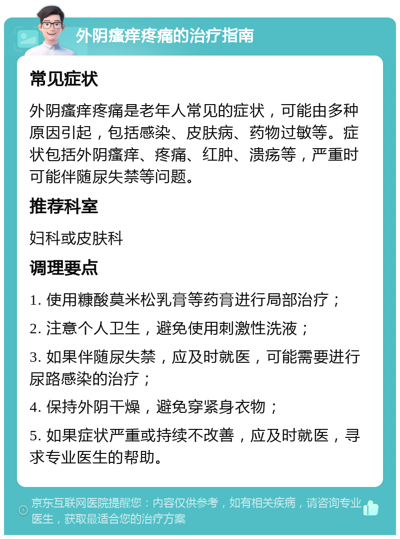 外阴瘙痒疼痛的治疗指南 常见症状 外阴瘙痒疼痛是老年人常见的症状，可能由多种原因引起，包括感染、皮肤病、药物过敏等。症状包括外阴瘙痒、疼痛、红肿、溃疡等，严重时可能伴随尿失禁等问题。 推荐科室 妇科或皮肤科 调理要点 1. 使用糠酸莫米松乳膏等药膏进行局部治疗； 2. 注意个人卫生，避免使用刺激性洗液； 3. 如果伴随尿失禁，应及时就医，可能需要进行尿路感染的治疗； 4. 保持外阴干燥，避免穿紧身衣物； 5. 如果症状严重或持续不改善，应及时就医，寻求专业医生的帮助。