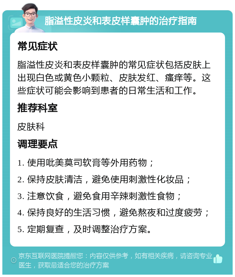 脂溢性皮炎和表皮样囊肿的治疗指南 常见症状 脂溢性皮炎和表皮样囊肿的常见症状包括皮肤上出现白色或黄色小颗粒、皮肤发红、瘙痒等。这些症状可能会影响到患者的日常生活和工作。 推荐科室 皮肤科 调理要点 1. 使用吡美莫司软膏等外用药物； 2. 保持皮肤清洁，避免使用刺激性化妆品； 3. 注意饮食，避免食用辛辣刺激性食物； 4. 保持良好的生活习惯，避免熬夜和过度疲劳； 5. 定期复查，及时调整治疗方案。