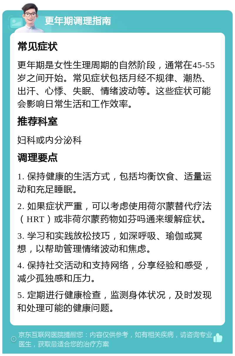 更年期调理指南 常见症状 更年期是女性生理周期的自然阶段，通常在45-55岁之间开始。常见症状包括月经不规律、潮热、出汗、心悸、失眠、情绪波动等。这些症状可能会影响日常生活和工作效率。 推荐科室 妇科或内分泌科 调理要点 1. 保持健康的生活方式，包括均衡饮食、适量运动和充足睡眠。 2. 如果症状严重，可以考虑使用荷尔蒙替代疗法（HRT）或非荷尔蒙药物如芬吗通来缓解症状。 3. 学习和实践放松技巧，如深呼吸、瑜伽或冥想，以帮助管理情绪波动和焦虑。 4. 保持社交活动和支持网络，分享经验和感受，减少孤独感和压力。 5. 定期进行健康检查，监测身体状况，及时发现和处理可能的健康问题。