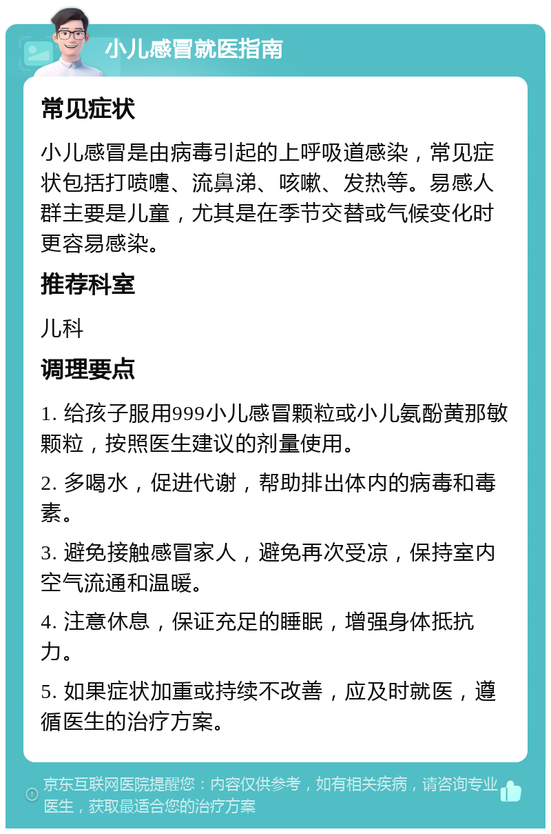 小儿感冒就医指南 常见症状 小儿感冒是由病毒引起的上呼吸道感染，常见症状包括打喷嚏、流鼻涕、咳嗽、发热等。易感人群主要是儿童，尤其是在季节交替或气候变化时更容易感染。 推荐科室 儿科 调理要点 1. 给孩子服用999小儿感冒颗粒或小儿氨酚黄那敏颗粒，按照医生建议的剂量使用。 2. 多喝水，促进代谢，帮助排出体内的病毒和毒素。 3. 避免接触感冒家人，避免再次受凉，保持室内空气流通和温暖。 4. 注意休息，保证充足的睡眠，增强身体抵抗力。 5. 如果症状加重或持续不改善，应及时就医，遵循医生的治疗方案。