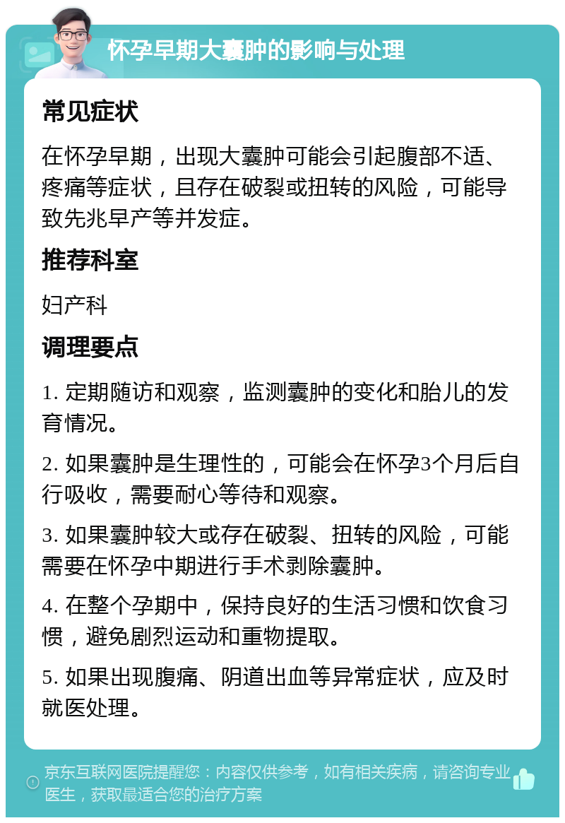 怀孕早期大囊肿的影响与处理 常见症状 在怀孕早期，出现大囊肿可能会引起腹部不适、疼痛等症状，且存在破裂或扭转的风险，可能导致先兆早产等并发症。 推荐科室 妇产科 调理要点 1. 定期随访和观察，监测囊肿的变化和胎儿的发育情况。 2. 如果囊肿是生理性的，可能会在怀孕3个月后自行吸收，需要耐心等待和观察。 3. 如果囊肿较大或存在破裂、扭转的风险，可能需要在怀孕中期进行手术剥除囊肿。 4. 在整个孕期中，保持良好的生活习惯和饮食习惯，避免剧烈运动和重物提取。 5. 如果出现腹痛、阴道出血等异常症状，应及时就医处理。