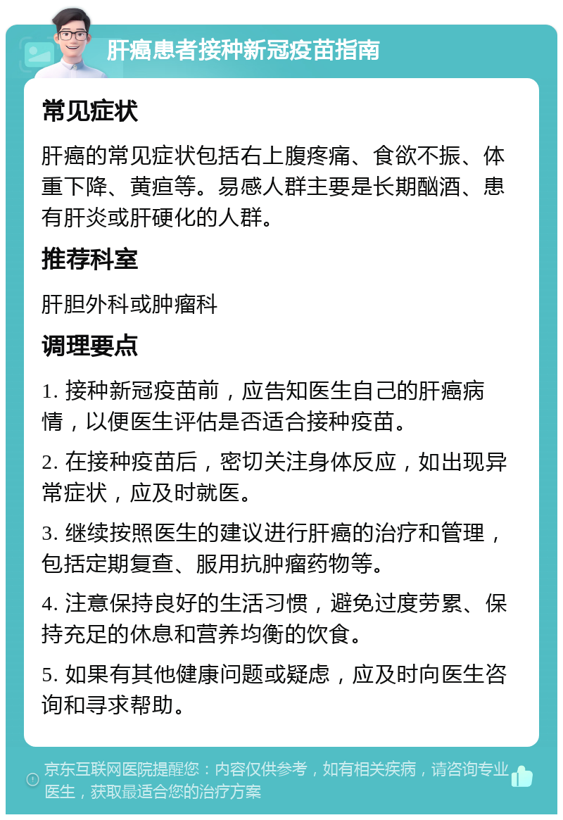 肝癌患者接种新冠疫苗指南 常见症状 肝癌的常见症状包括右上腹疼痛、食欲不振、体重下降、黄疸等。易感人群主要是长期酗酒、患有肝炎或肝硬化的人群。 推荐科室 肝胆外科或肿瘤科 调理要点 1. 接种新冠疫苗前，应告知医生自己的肝癌病情，以便医生评估是否适合接种疫苗。 2. 在接种疫苗后，密切关注身体反应，如出现异常症状，应及时就医。 3. 继续按照医生的建议进行肝癌的治疗和管理，包括定期复查、服用抗肿瘤药物等。 4. 注意保持良好的生活习惯，避免过度劳累、保持充足的休息和营养均衡的饮食。 5. 如果有其他健康问题或疑虑，应及时向医生咨询和寻求帮助。