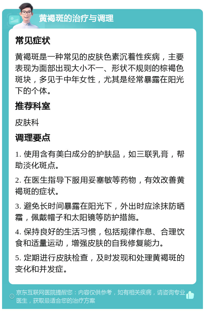 黄褐斑的治疗与调理 常见症状 黄褐斑是一种常见的皮肤色素沉着性疾病，主要表现为面部出现大小不一、形状不规则的棕褐色斑块，多见于中年女性，尤其是经常暴露在阳光下的个体。 推荐科室 皮肤科 调理要点 1. 使用含有美白成分的护肤品，如三联乳膏，帮助淡化斑点。 2. 在医生指导下服用妥塞敏等药物，有效改善黄褐斑的症状。 3. 避免长时间暴露在阳光下，外出时应涂抹防晒霜，佩戴帽子和太阳镜等防护措施。 4. 保持良好的生活习惯，包括规律作息、合理饮食和适量运动，增强皮肤的自我修复能力。 5. 定期进行皮肤检查，及时发现和处理黄褐斑的变化和并发症。