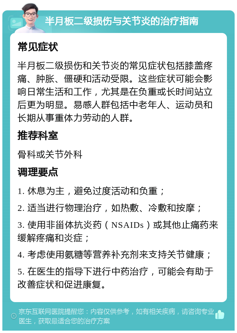 半月板二级损伤与关节炎的治疗指南 常见症状 半月板二级损伤和关节炎的常见症状包括膝盖疼痛、肿胀、僵硬和活动受限。这些症状可能会影响日常生活和工作，尤其是在负重或长时间站立后更为明显。易感人群包括中老年人、运动员和长期从事重体力劳动的人群。 推荐科室 骨科或关节外科 调理要点 1. 休息为主，避免过度活动和负重； 2. 适当进行物理治疗，如热敷、冷敷和按摩； 3. 使用非甾体抗炎药（NSAIDs）或其他止痛药来缓解疼痛和炎症； 4. 考虑使用氨糖等营养补充剂来支持关节健康； 5. 在医生的指导下进行中药治疗，可能会有助于改善症状和促进康复。