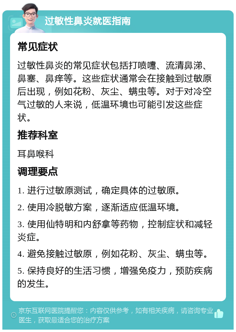 过敏性鼻炎就医指南 常见症状 过敏性鼻炎的常见症状包括打喷嚏、流清鼻涕、鼻塞、鼻痒等。这些症状通常会在接触到过敏原后出现，例如花粉、灰尘、螨虫等。对于对冷空气过敏的人来说，低温环境也可能引发这些症状。 推荐科室 耳鼻喉科 调理要点 1. 进行过敏原测试，确定具体的过敏原。 2. 使用冷脱敏方案，逐渐适应低温环境。 3. 使用仙特明和内舒拿等药物，控制症状和减轻炎症。 4. 避免接触过敏原，例如花粉、灰尘、螨虫等。 5. 保持良好的生活习惯，增强免疫力，预防疾病的发生。