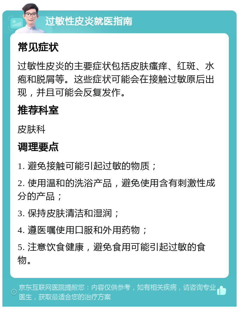 过敏性皮炎就医指南 常见症状 过敏性皮炎的主要症状包括皮肤瘙痒、红斑、水疱和脱屑等。这些症状可能会在接触过敏原后出现，并且可能会反复发作。 推荐科室 皮肤科 调理要点 1. 避免接触可能引起过敏的物质； 2. 使用温和的洗浴产品，避免使用含有刺激性成分的产品； 3. 保持皮肤清洁和湿润； 4. 遵医嘱使用口服和外用药物； 5. 注意饮食健康，避免食用可能引起过敏的食物。