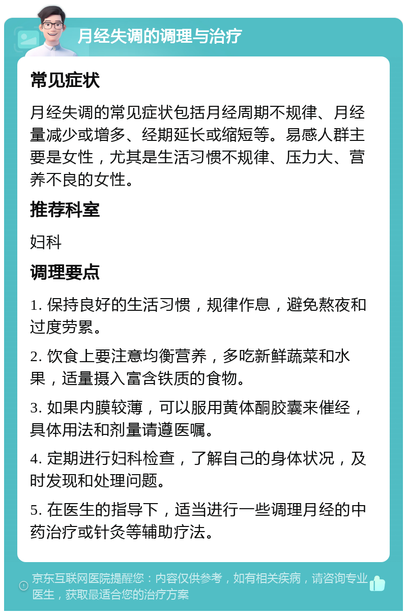 月经失调的调理与治疗 常见症状 月经失调的常见症状包括月经周期不规律、月经量减少或增多、经期延长或缩短等。易感人群主要是女性，尤其是生活习惯不规律、压力大、营养不良的女性。 推荐科室 妇科 调理要点 1. 保持良好的生活习惯，规律作息，避免熬夜和过度劳累。 2. 饮食上要注意均衡营养，多吃新鲜蔬菜和水果，适量摄入富含铁质的食物。 3. 如果内膜较薄，可以服用黄体酮胶囊来催经，具体用法和剂量请遵医嘱。 4. 定期进行妇科检查，了解自己的身体状况，及时发现和处理问题。 5. 在医生的指导下，适当进行一些调理月经的中药治疗或针灸等辅助疗法。