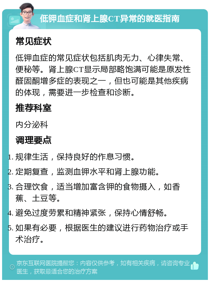 低钾血症和肾上腺CT异常的就医指南 常见症状 低钾血症的常见症状包括肌肉无力、心律失常、便秘等。肾上腺CT显示局部略饱满可能是原发性醛固酮增多症的表现之一，但也可能是其他疾病的体现，需要进一步检查和诊断。 推荐科室 内分泌科 调理要点 规律生活，保持良好的作息习惯。 定期复查，监测血钾水平和肾上腺功能。 合理饮食，适当增加富含钾的食物摄入，如香蕉、土豆等。 避免过度劳累和精神紧张，保持心情舒畅。 如果有必要，根据医生的建议进行药物治疗或手术治疗。