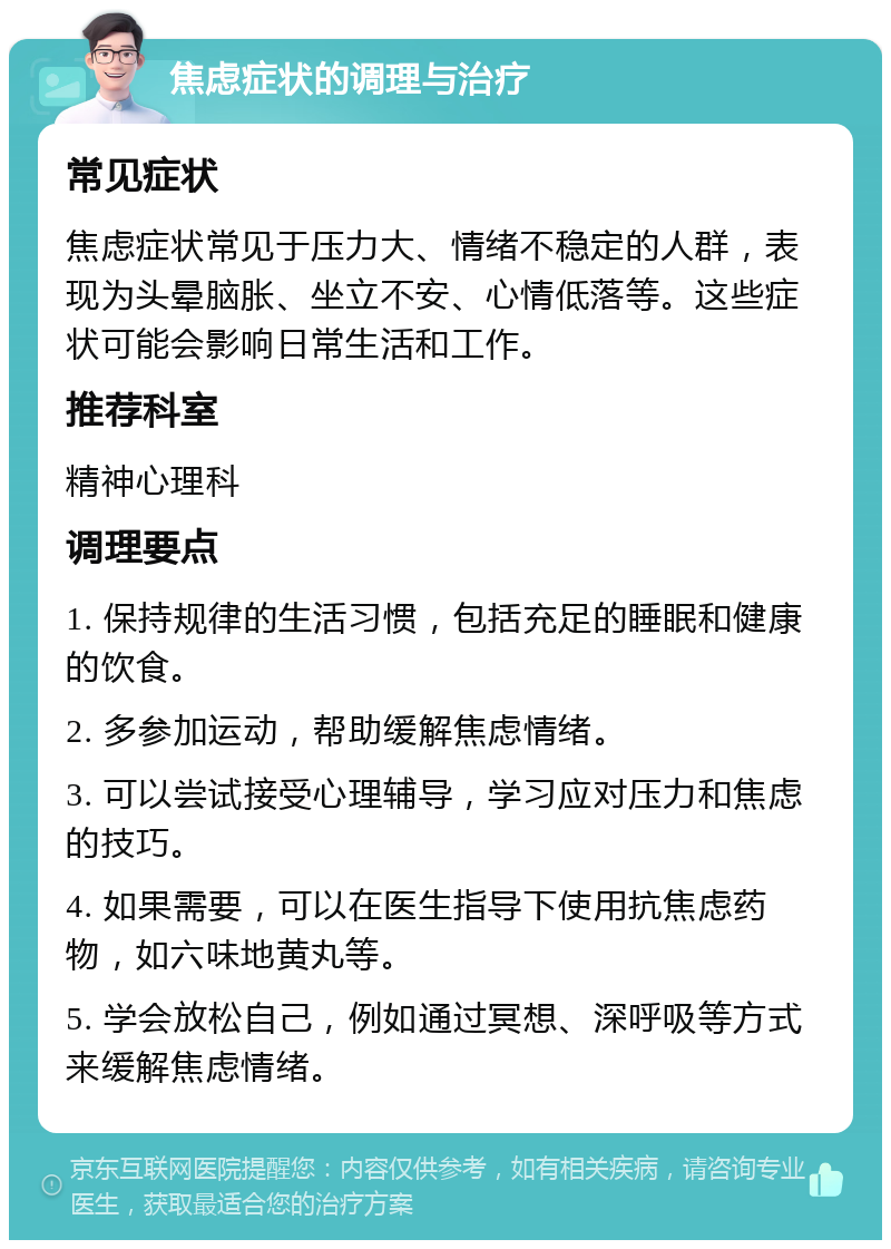 焦虑症状的调理与治疗 常见症状 焦虑症状常见于压力大、情绪不稳定的人群，表现为头晕脑胀、坐立不安、心情低落等。这些症状可能会影响日常生活和工作。 推荐科室 精神心理科 调理要点 1. 保持规律的生活习惯，包括充足的睡眠和健康的饮食。 2. 多参加运动，帮助缓解焦虑情绪。 3. 可以尝试接受心理辅导，学习应对压力和焦虑的技巧。 4. 如果需要，可以在医生指导下使用抗焦虑药物，如六味地黄丸等。 5. 学会放松自己，例如通过冥想、深呼吸等方式来缓解焦虑情绪。