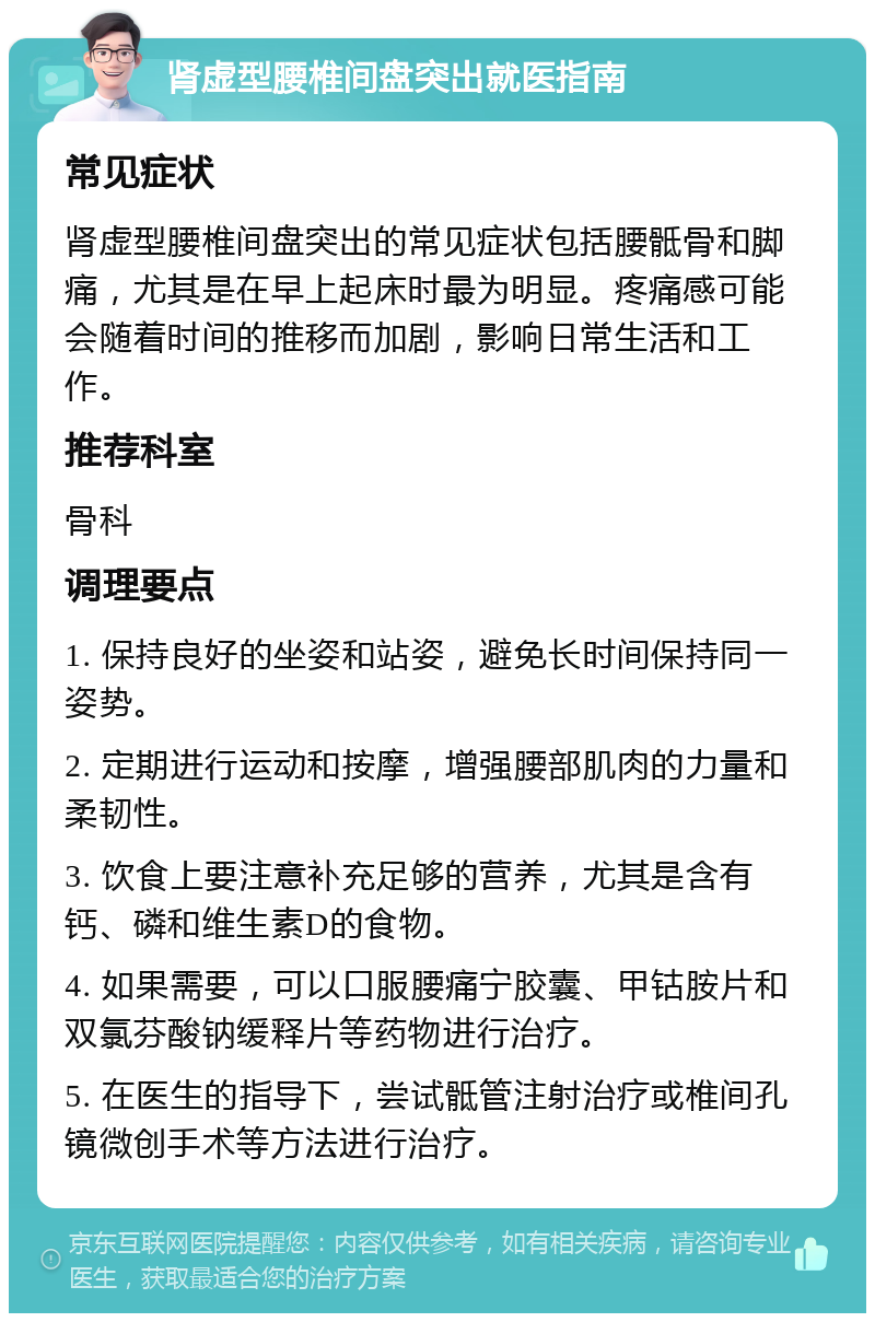 肾虚型腰椎间盘突出就医指南 常见症状 肾虚型腰椎间盘突出的常见症状包括腰骶骨和脚痛，尤其是在早上起床时最为明显。疼痛感可能会随着时间的推移而加剧，影响日常生活和工作。 推荐科室 骨科 调理要点 1. 保持良好的坐姿和站姿，避免长时间保持同一姿势。 2. 定期进行运动和按摩，增强腰部肌肉的力量和柔韧性。 3. 饮食上要注意补充足够的营养，尤其是含有钙、磷和维生素D的食物。 4. 如果需要，可以口服腰痛宁胶囊、甲钴胺片和双氯芬酸钠缓释片等药物进行治疗。 5. 在医生的指导下，尝试骶管注射治疗或椎间孔镜微创手术等方法进行治疗。