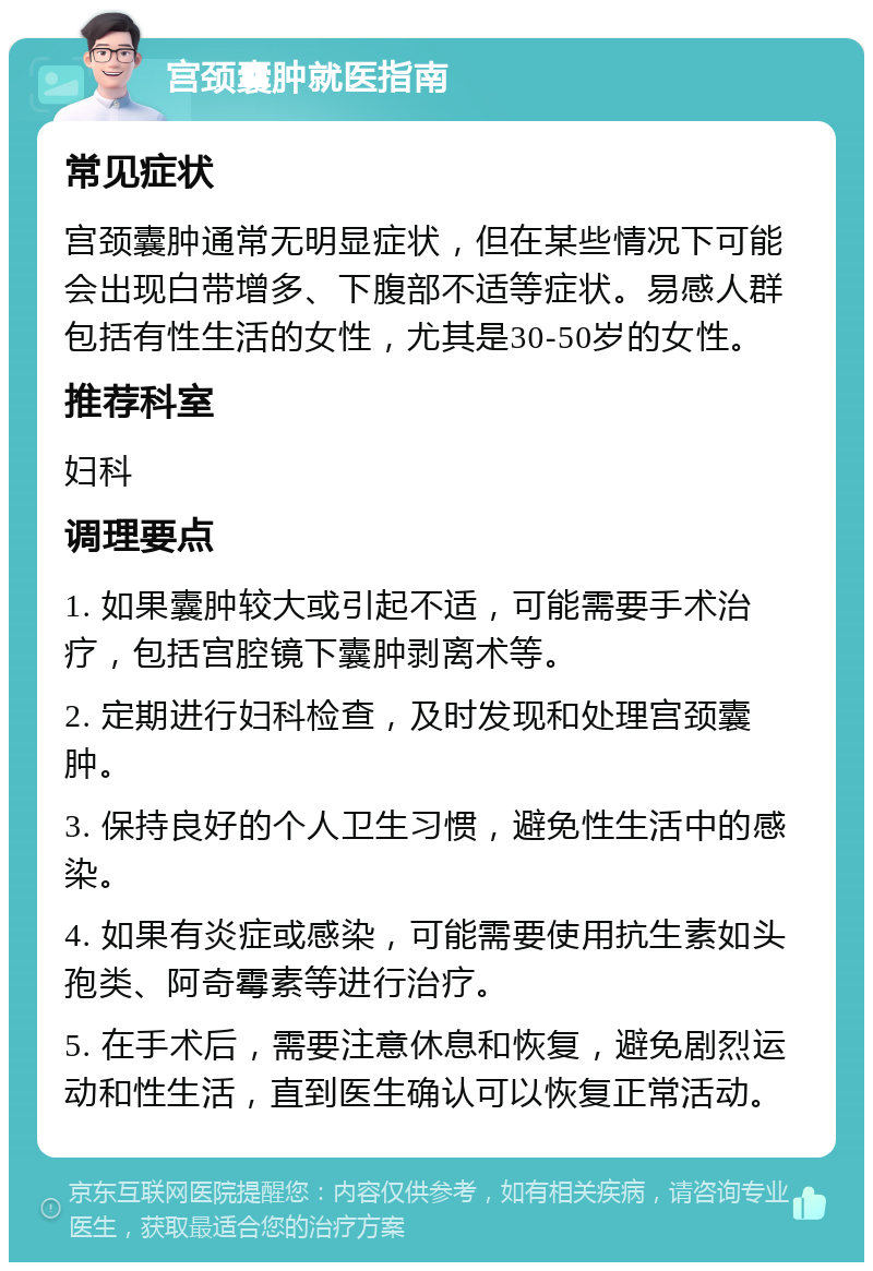 宫颈囊肿就医指南 常见症状 宫颈囊肿通常无明显症状，但在某些情况下可能会出现白带增多、下腹部不适等症状。易感人群包括有性生活的女性，尤其是30-50岁的女性。 推荐科室 妇科 调理要点 1. 如果囊肿较大或引起不适，可能需要手术治疗，包括宫腔镜下囊肿剥离术等。 2. 定期进行妇科检查，及时发现和处理宫颈囊肿。 3. 保持良好的个人卫生习惯，避免性生活中的感染。 4. 如果有炎症或感染，可能需要使用抗生素如头孢类、阿奇霉素等进行治疗。 5. 在手术后，需要注意休息和恢复，避免剧烈运动和性生活，直到医生确认可以恢复正常活动。