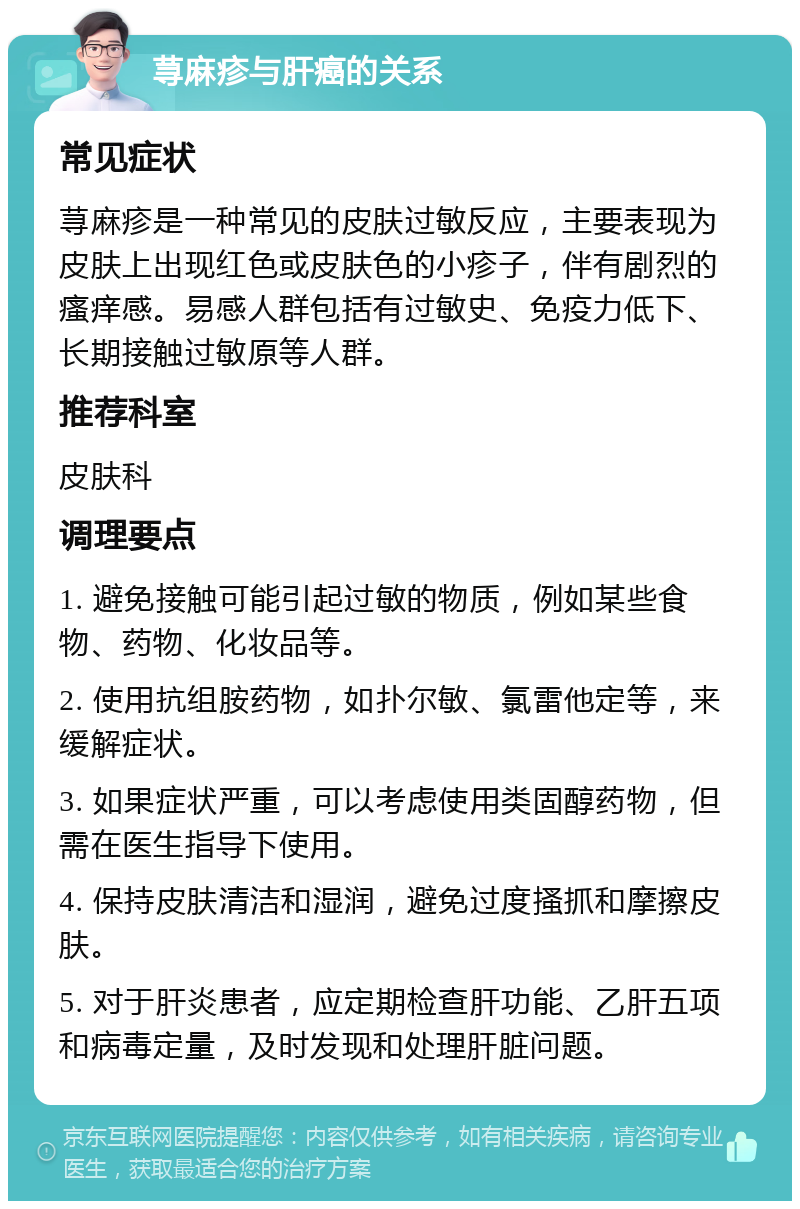 荨麻疹与肝癌的关系 常见症状 荨麻疹是一种常见的皮肤过敏反应，主要表现为皮肤上出现红色或皮肤色的小疹子，伴有剧烈的瘙痒感。易感人群包括有过敏史、免疫力低下、长期接触过敏原等人群。 推荐科室 皮肤科 调理要点 1. 避免接触可能引起过敏的物质，例如某些食物、药物、化妆品等。 2. 使用抗组胺药物，如扑尔敏、氯雷他定等，来缓解症状。 3. 如果症状严重，可以考虑使用类固醇药物，但需在医生指导下使用。 4. 保持皮肤清洁和湿润，避免过度搔抓和摩擦皮肤。 5. 对于肝炎患者，应定期检查肝功能、乙肝五项和病毒定量，及时发现和处理肝脏问题。