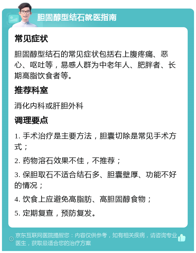 胆固醇型结石就医指南 常见症状 胆固醇型结石的常见症状包括右上腹疼痛、恶心、呕吐等，易感人群为中老年人、肥胖者、长期高脂饮食者等。 推荐科室 消化内科或肝胆外科 调理要点 1. 手术治疗是主要方法，胆囊切除是常见手术方式； 2. 药物溶石效果不佳，不推荐； 3. 保胆取石不适合结石多、胆囊壁厚、功能不好的情况； 4. 饮食上应避免高脂肪、高胆固醇食物； 5. 定期复查，预防复发。