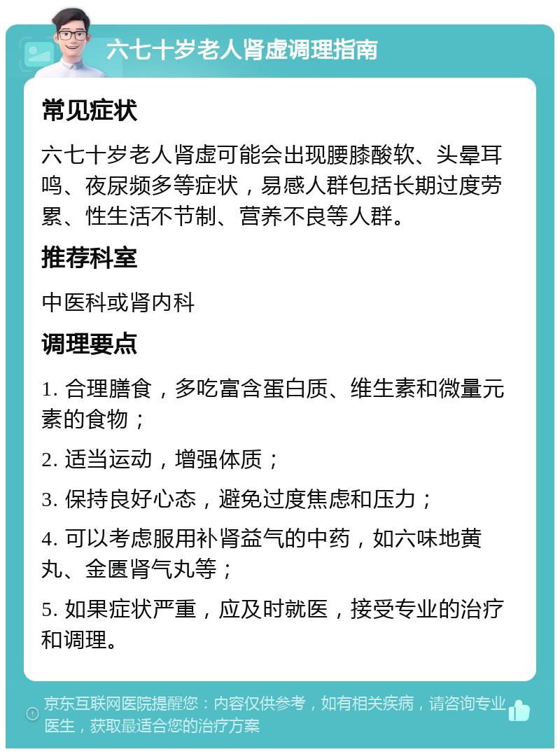 六七十岁老人肾虚调理指南 常见症状 六七十岁老人肾虚可能会出现腰膝酸软、头晕耳鸣、夜尿频多等症状，易感人群包括长期过度劳累、性生活不节制、营养不良等人群。 推荐科室 中医科或肾内科 调理要点 1. 合理膳食，多吃富含蛋白质、维生素和微量元素的食物； 2. 适当运动，增强体质； 3. 保持良好心态，避免过度焦虑和压力； 4. 可以考虑服用补肾益气的中药，如六味地黄丸、金匮肾气丸等； 5. 如果症状严重，应及时就医，接受专业的治疗和调理。