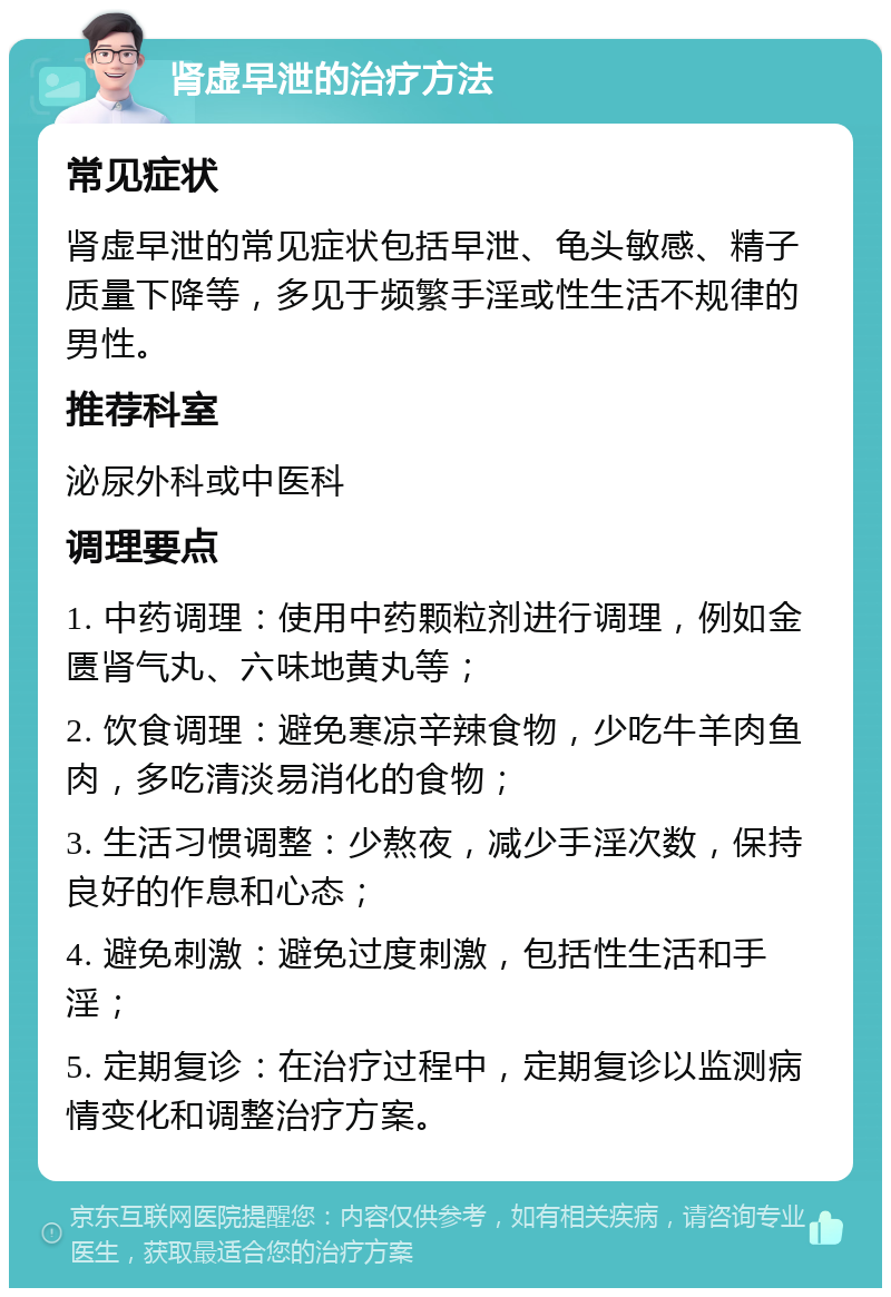 肾虚早泄的治疗方法 常见症状 肾虚早泄的常见症状包括早泄、龟头敏感、精子质量下降等，多见于频繁手淫或性生活不规律的男性。 推荐科室 泌尿外科或中医科 调理要点 1. 中药调理：使用中药颗粒剂进行调理，例如金匮肾气丸、六味地黄丸等； 2. 饮食调理：避免寒凉辛辣食物，少吃牛羊肉鱼肉，多吃清淡易消化的食物； 3. 生活习惯调整：少熬夜，减少手淫次数，保持良好的作息和心态； 4. 避免刺激：避免过度刺激，包括性生活和手淫； 5. 定期复诊：在治疗过程中，定期复诊以监测病情变化和调整治疗方案。