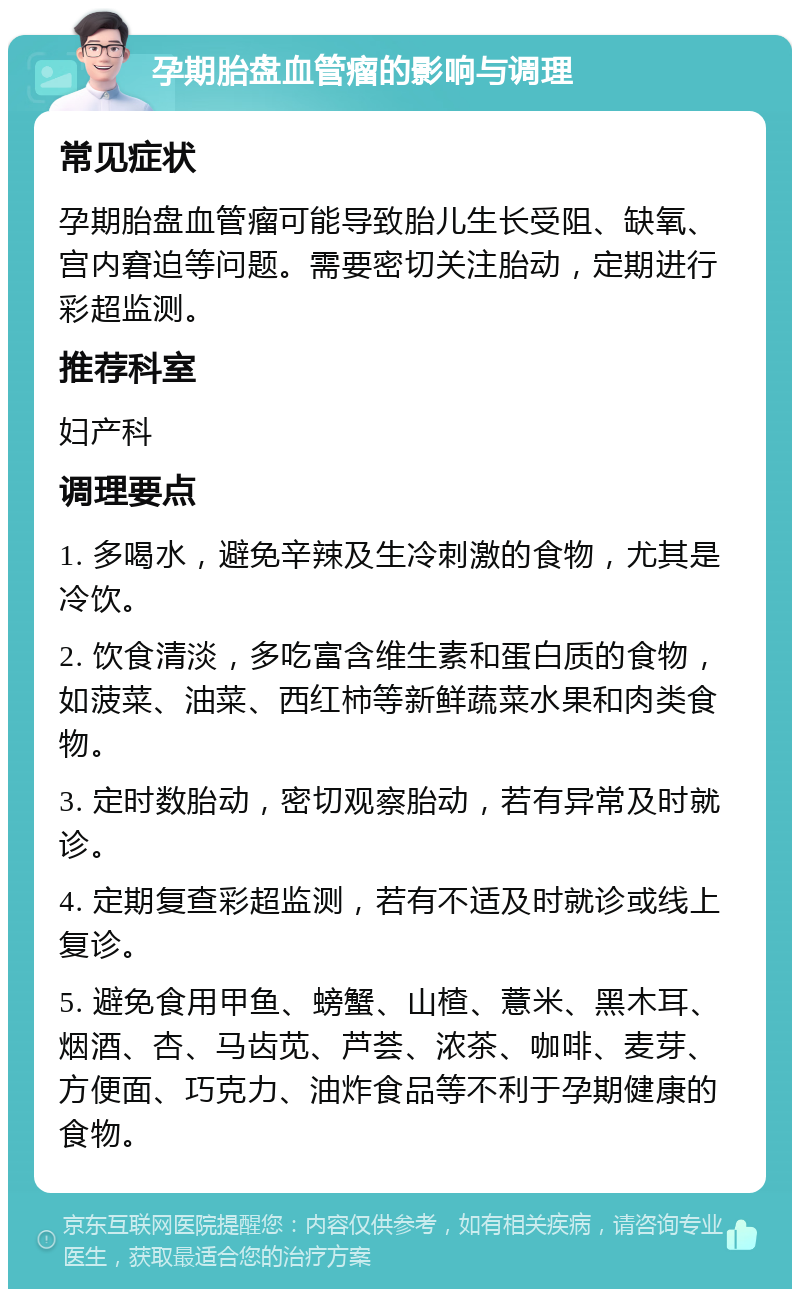 孕期胎盘血管瘤的影响与调理 常见症状 孕期胎盘血管瘤可能导致胎儿生长受阻、缺氧、宫内窘迫等问题。需要密切关注胎动，定期进行彩超监测。 推荐科室 妇产科 调理要点 1. 多喝水，避免辛辣及生冷刺激的食物，尤其是冷饮。 2. 饮食清淡，多吃富含维生素和蛋白质的食物，如菠菜、油菜、西红柿等新鲜蔬菜水果和肉类食物。 3. 定时数胎动，密切观察胎动，若有异常及时就诊。 4. 定期复查彩超监测，若有不适及时就诊或线上复诊。 5. 避免食用甲鱼、螃蟹、山楂、薏米、黑木耳、烟酒、杏、马齿苋、芦荟、浓茶、咖啡、麦芽、方便面、巧克力、油炸食品等不利于孕期健康的食物。