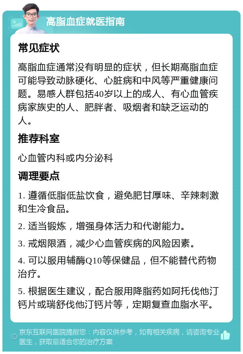 高脂血症就医指南 常见症状 高脂血症通常没有明显的症状，但长期高脂血症可能导致动脉硬化、心脏病和中风等严重健康问题。易感人群包括40岁以上的成人、有心血管疾病家族史的人、肥胖者、吸烟者和缺乏运动的人。 推荐科室 心血管内科或内分泌科 调理要点 1. 遵循低脂低盐饮食，避免肥甘厚味、辛辣刺激和生冷食品。 2. 适当锻炼，增强身体活力和代谢能力。 3. 戒烟限酒，减少心血管疾病的风险因素。 4. 可以服用辅酶Q10等保健品，但不能替代药物治疗。 5. 根据医生建议，配合服用降脂药如阿托伐他汀钙片或瑞舒伐他汀钙片等，定期复查血脂水平。