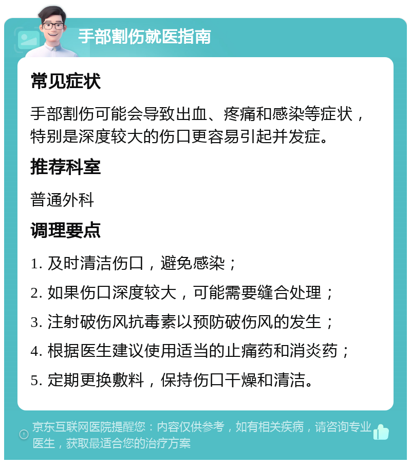 手部割伤就医指南 常见症状 手部割伤可能会导致出血、疼痛和感染等症状，特别是深度较大的伤口更容易引起并发症。 推荐科室 普通外科 调理要点 1. 及时清洁伤口，避免感染； 2. 如果伤口深度较大，可能需要缝合处理； 3. 注射破伤风抗毒素以预防破伤风的发生； 4. 根据医生建议使用适当的止痛药和消炎药； 5. 定期更换敷料，保持伤口干燥和清洁。