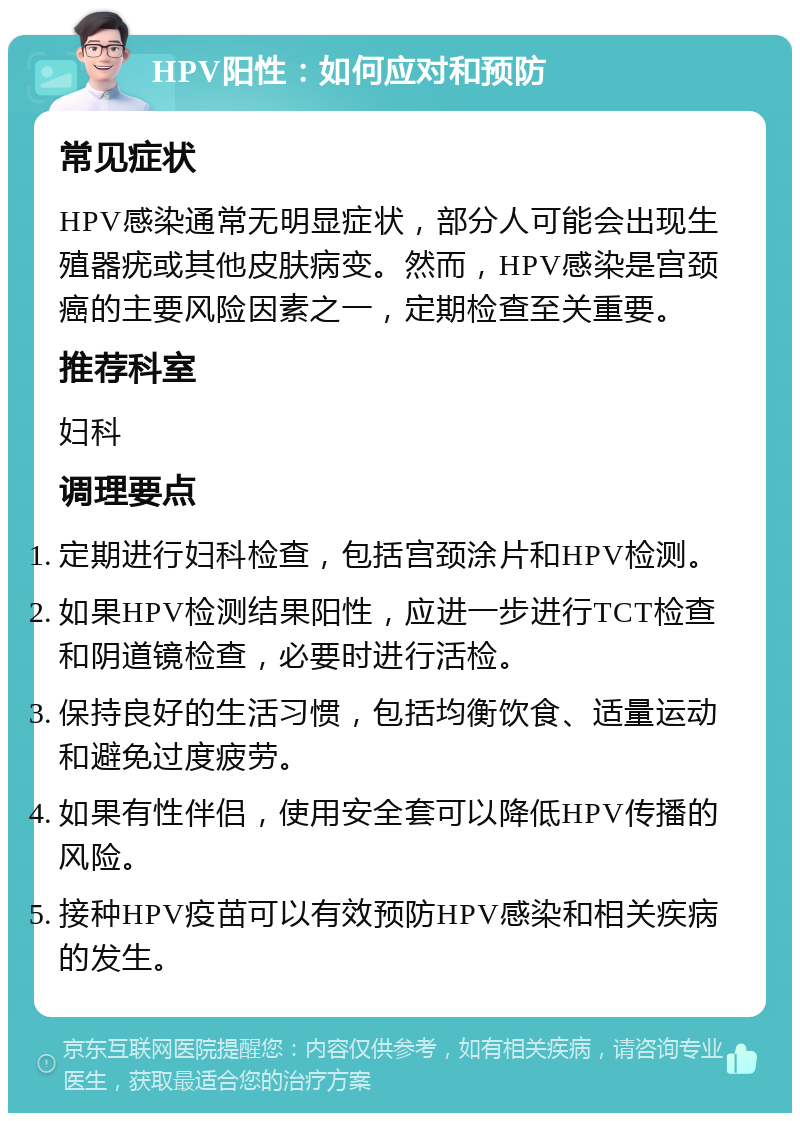 HPV阳性：如何应对和预防 常见症状 HPV感染通常无明显症状，部分人可能会出现生殖器疣或其他皮肤病变。然而，HPV感染是宫颈癌的主要风险因素之一，定期检查至关重要。 推荐科室 妇科 调理要点 定期进行妇科检查，包括宫颈涂片和HPV检测。 如果HPV检测结果阳性，应进一步进行TCT检查和阴道镜检查，必要时进行活检。 保持良好的生活习惯，包括均衡饮食、适量运动和避免过度疲劳。 如果有性伴侣，使用安全套可以降低HPV传播的风险。 接种HPV疫苗可以有效预防HPV感染和相关疾病的发生。