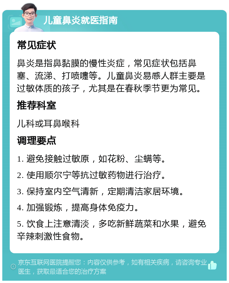 儿童鼻炎就医指南 常见症状 鼻炎是指鼻黏膜的慢性炎症，常见症状包括鼻塞、流涕、打喷嚏等。儿童鼻炎易感人群主要是过敏体质的孩子，尤其是在春秋季节更为常见。 推荐科室 儿科或耳鼻喉科 调理要点 1. 避免接触过敏原，如花粉、尘螨等。 2. 使用顺尔宁等抗过敏药物进行治疗。 3. 保持室内空气清新，定期清洁家居环境。 4. 加强锻炼，提高身体免疫力。 5. 饮食上注意清淡，多吃新鲜蔬菜和水果，避免辛辣刺激性食物。