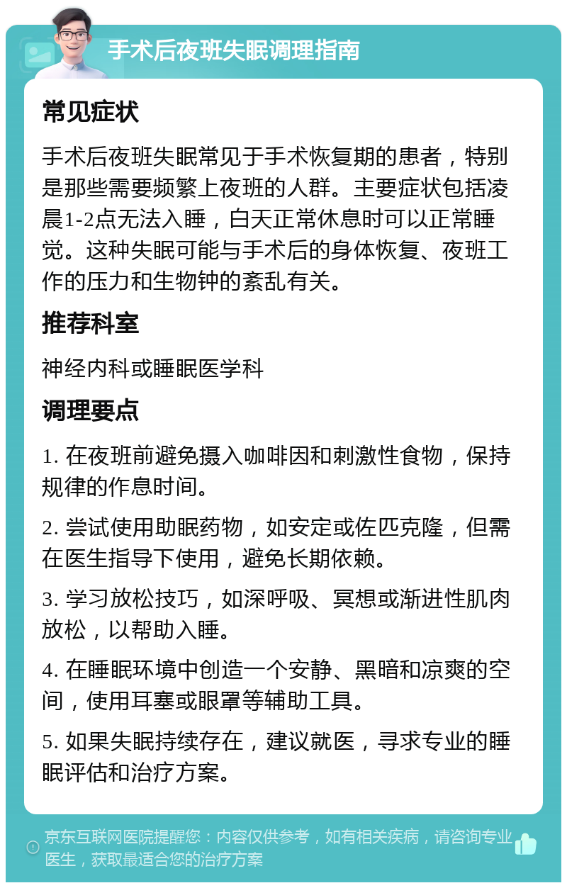 手术后夜班失眠调理指南 常见症状 手术后夜班失眠常见于手术恢复期的患者，特别是那些需要频繁上夜班的人群。主要症状包括凌晨1-2点无法入睡，白天正常休息时可以正常睡觉。这种失眠可能与手术后的身体恢复、夜班工作的压力和生物钟的紊乱有关。 推荐科室 神经内科或睡眠医学科 调理要点 1. 在夜班前避免摄入咖啡因和刺激性食物，保持规律的作息时间。 2. 尝试使用助眠药物，如安定或佐匹克隆，但需在医生指导下使用，避免长期依赖。 3. 学习放松技巧，如深呼吸、冥想或渐进性肌肉放松，以帮助入睡。 4. 在睡眠环境中创造一个安静、黑暗和凉爽的空间，使用耳塞或眼罩等辅助工具。 5. 如果失眠持续存在，建议就医，寻求专业的睡眠评估和治疗方案。