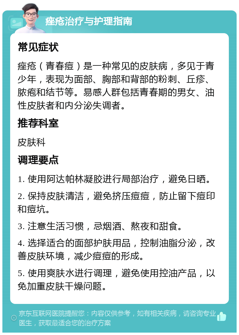 痤疮治疗与护理指南 常见症状 痤疮（青春痘）是一种常见的皮肤病，多见于青少年，表现为面部、胸部和背部的粉刺、丘疹、脓疱和结节等。易感人群包括青春期的男女、油性皮肤者和内分泌失调者。 推荐科室 皮肤科 调理要点 1. 使用阿达帕林凝胶进行局部治疗，避免日晒。 2. 保持皮肤清洁，避免挤压痘痘，防止留下痘印和痘坑。 3. 注意生活习惯，忌烟酒、熬夜和甜食。 4. 选择适合的面部护肤用品，控制油脂分泌，改善皮肤环境，减少痘痘的形成。 5. 使用爽肤水进行调理，避免使用控油产品，以免加重皮肤干燥问题。