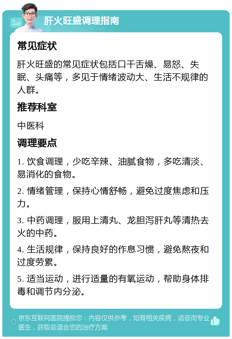 肝火旺盛调理指南 常见症状 肝火旺盛的常见症状包括口干舌燥、易怒、失眠、头痛等，多见于情绪波动大、生活不规律的人群。 推荐科室 中医科 调理要点 1. 饮食调理，少吃辛辣、油腻食物，多吃清淡、易消化的食物。 2. 情绪管理，保持心情舒畅，避免过度焦虑和压力。 3. 中药调理，服用上清丸、龙胆泻肝丸等清热去火的中药。 4. 生活规律，保持良好的作息习惯，避免熬夜和过度劳累。 5. 适当运动，进行适量的有氧运动，帮助身体排毒和调节内分泌。