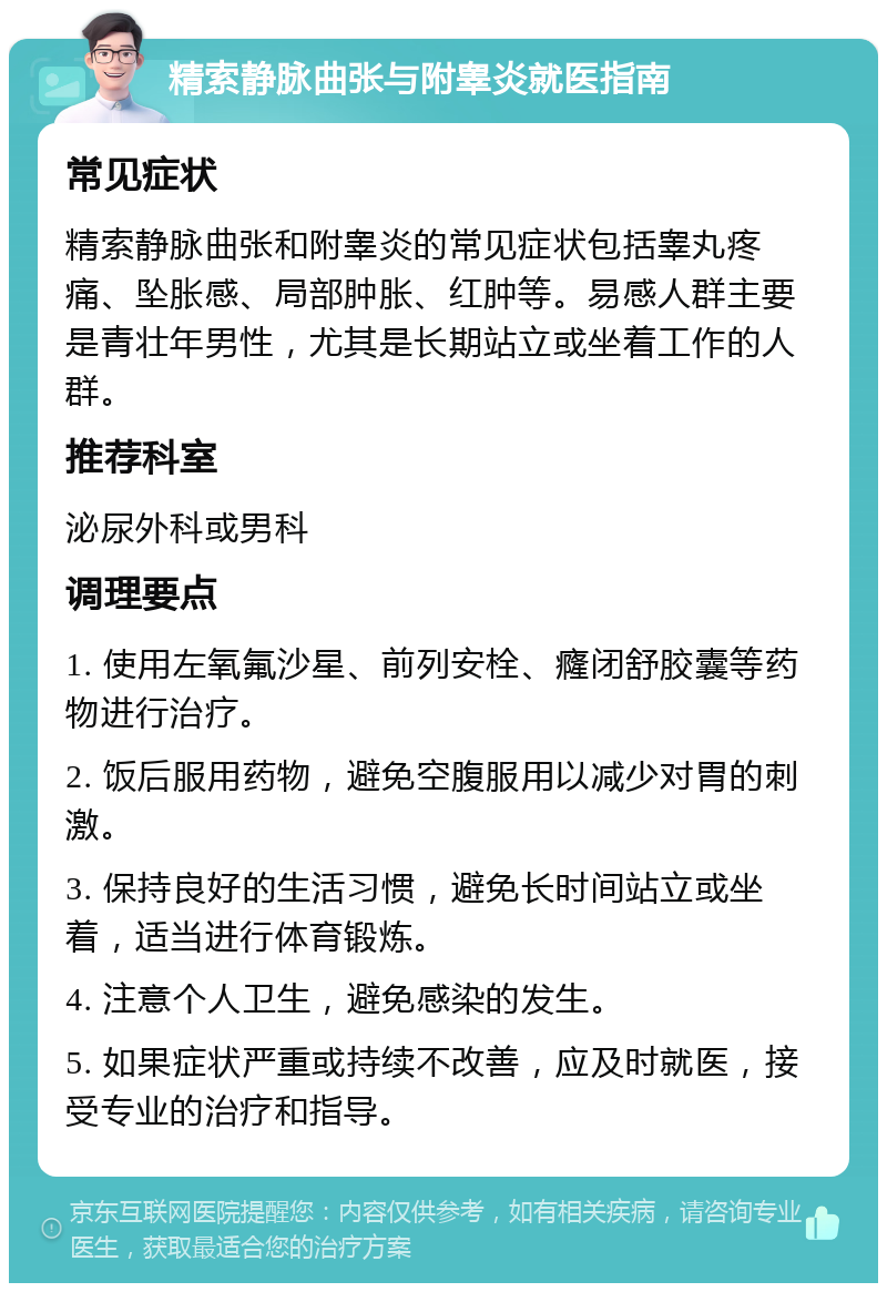 精索静脉曲张与附睾炎就医指南 常见症状 精索静脉曲张和附睾炎的常见症状包括睾丸疼痛、坠胀感、局部肿胀、红肿等。易感人群主要是青壮年男性，尤其是长期站立或坐着工作的人群。 推荐科室 泌尿外科或男科 调理要点 1. 使用左氧氟沙星、前列安栓、癃闭舒胶囊等药物进行治疗。 2. 饭后服用药物，避免空腹服用以减少对胃的刺激。 3. 保持良好的生活习惯，避免长时间站立或坐着，适当进行体育锻炼。 4. 注意个人卫生，避免感染的发生。 5. 如果症状严重或持续不改善，应及时就医，接受专业的治疗和指导。