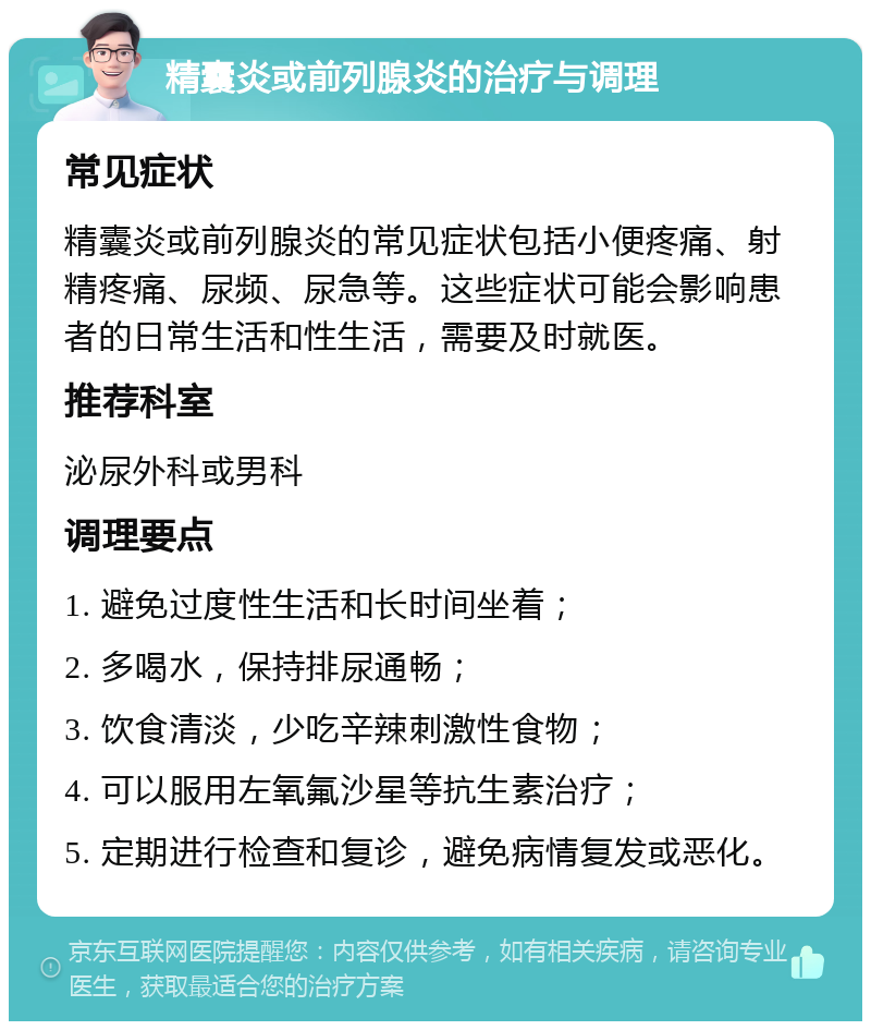 精囊炎或前列腺炎的治疗与调理 常见症状 精囊炎或前列腺炎的常见症状包括小便疼痛、射精疼痛、尿频、尿急等。这些症状可能会影响患者的日常生活和性生活，需要及时就医。 推荐科室 泌尿外科或男科 调理要点 1. 避免过度性生活和长时间坐着； 2. 多喝水，保持排尿通畅； 3. 饮食清淡，少吃辛辣刺激性食物； 4. 可以服用左氧氟沙星等抗生素治疗； 5. 定期进行检查和复诊，避免病情复发或恶化。