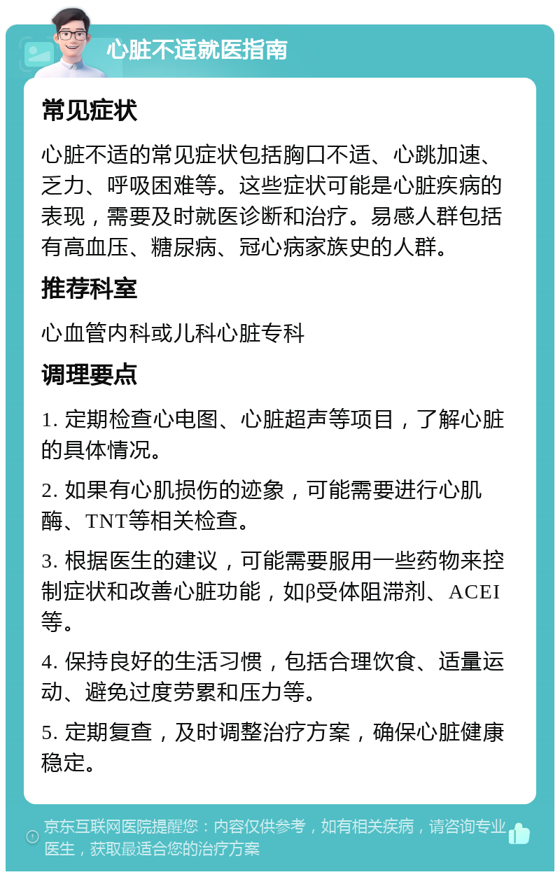 心脏不适就医指南 常见症状 心脏不适的常见症状包括胸口不适、心跳加速、乏力、呼吸困难等。这些症状可能是心脏疾病的表现，需要及时就医诊断和治疗。易感人群包括有高血压、糖尿病、冠心病家族史的人群。 推荐科室 心血管内科或儿科心脏专科 调理要点 1. 定期检查心电图、心脏超声等项目，了解心脏的具体情况。 2. 如果有心肌损伤的迹象，可能需要进行心肌酶、TNT等相关检查。 3. 根据医生的建议，可能需要服用一些药物来控制症状和改善心脏功能，如β受体阻滞剂、ACEI等。 4. 保持良好的生活习惯，包括合理饮食、适量运动、避免过度劳累和压力等。 5. 定期复查，及时调整治疗方案，确保心脏健康稳定。