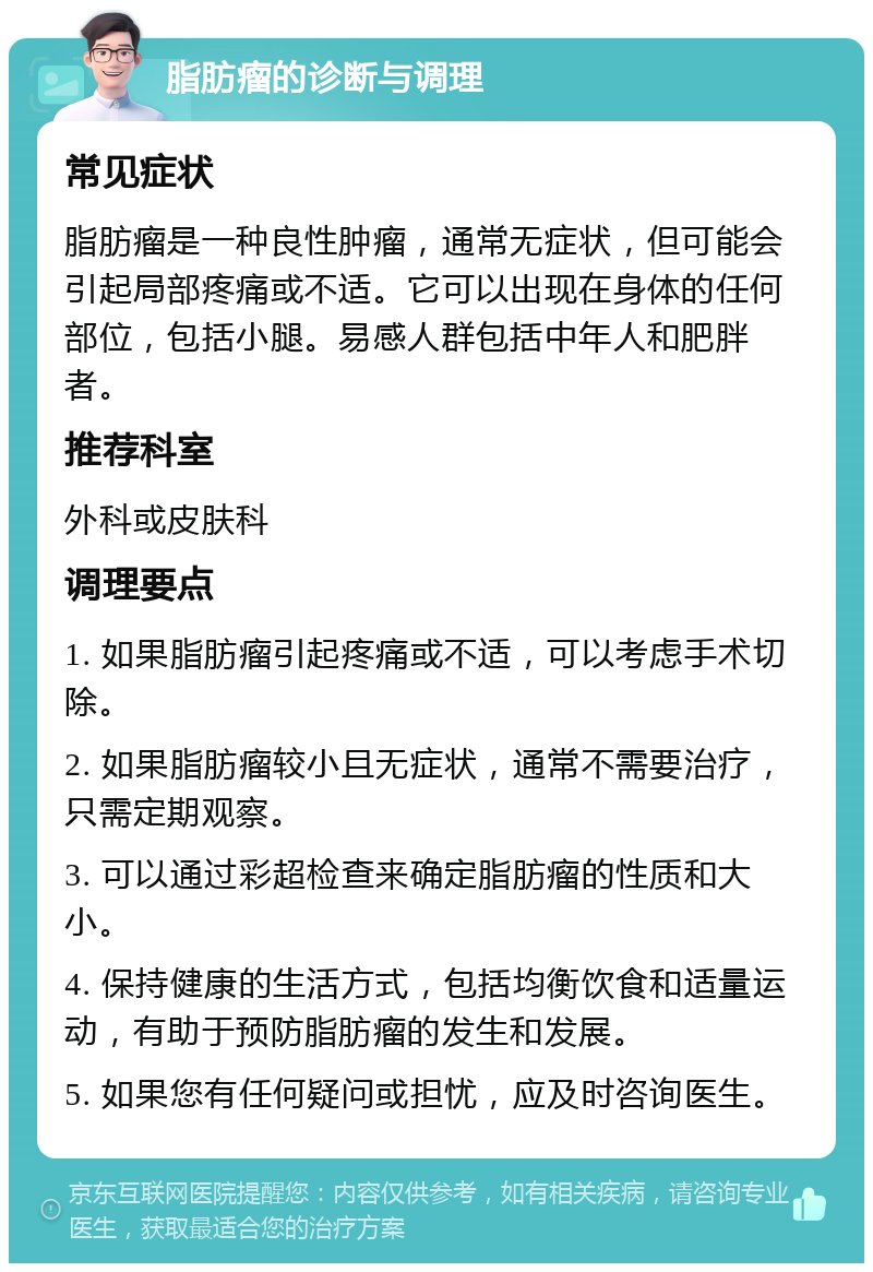 脂肪瘤的诊断与调理 常见症状 脂肪瘤是一种良性肿瘤，通常无症状，但可能会引起局部疼痛或不适。它可以出现在身体的任何部位，包括小腿。易感人群包括中年人和肥胖者。 推荐科室 外科或皮肤科 调理要点 1. 如果脂肪瘤引起疼痛或不适，可以考虑手术切除。 2. 如果脂肪瘤较小且无症状，通常不需要治疗，只需定期观察。 3. 可以通过彩超检查来确定脂肪瘤的性质和大小。 4. 保持健康的生活方式，包括均衡饮食和适量运动，有助于预防脂肪瘤的发生和发展。 5. 如果您有任何疑问或担忧，应及时咨询医生。