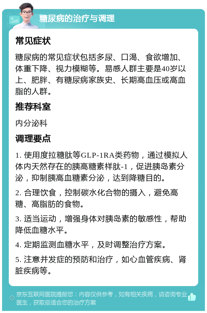 糖尿病的治疗与调理 常见症状 糖尿病的常见症状包括多尿、口渴、食欲增加、体重下降、视力模糊等。易感人群主要是40岁以上、肥胖、有糖尿病家族史、长期高血压或高血脂的人群。 推荐科室 内分泌科 调理要点 1. 使用度拉糖肽等GLP-1RA类药物，通过模拟人体内天然存在的胰高糖素样肽-1，促进胰岛素分泌，抑制胰高血糖素分泌，达到降糖目的。 2. 合理饮食，控制碳水化合物的摄入，避免高糖、高脂肪的食物。 3. 适当运动，增强身体对胰岛素的敏感性，帮助降低血糖水平。 4. 定期监测血糖水平，及时调整治疗方案。 5. 注意并发症的预防和治疗，如心血管疾病、肾脏疾病等。