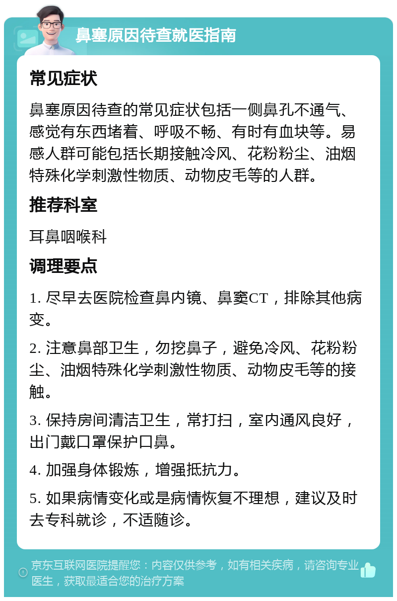 鼻塞原因待查就医指南 常见症状 鼻塞原因待查的常见症状包括一侧鼻孔不通气、感觉有东西堵着、呼吸不畅、有时有血块等。易感人群可能包括长期接触冷风、花粉粉尘、油烟特殊化学刺激性物质、动物皮毛等的人群。 推荐科室 耳鼻咽喉科 调理要点 1. 尽早去医院检查鼻内镜、鼻窦CT，排除其他病变。 2. 注意鼻部卫生，勿挖鼻子，避免冷风、花粉粉尘、油烟特殊化学刺激性物质、动物皮毛等的接触。 3. 保持房间清洁卫生，常打扫，室内通风良好，出门戴口罩保护口鼻。 4. 加强身体锻炼，增强抵抗力。 5. 如果病情变化或是病情恢复不理想，建议及时去专科就诊，不适随诊。